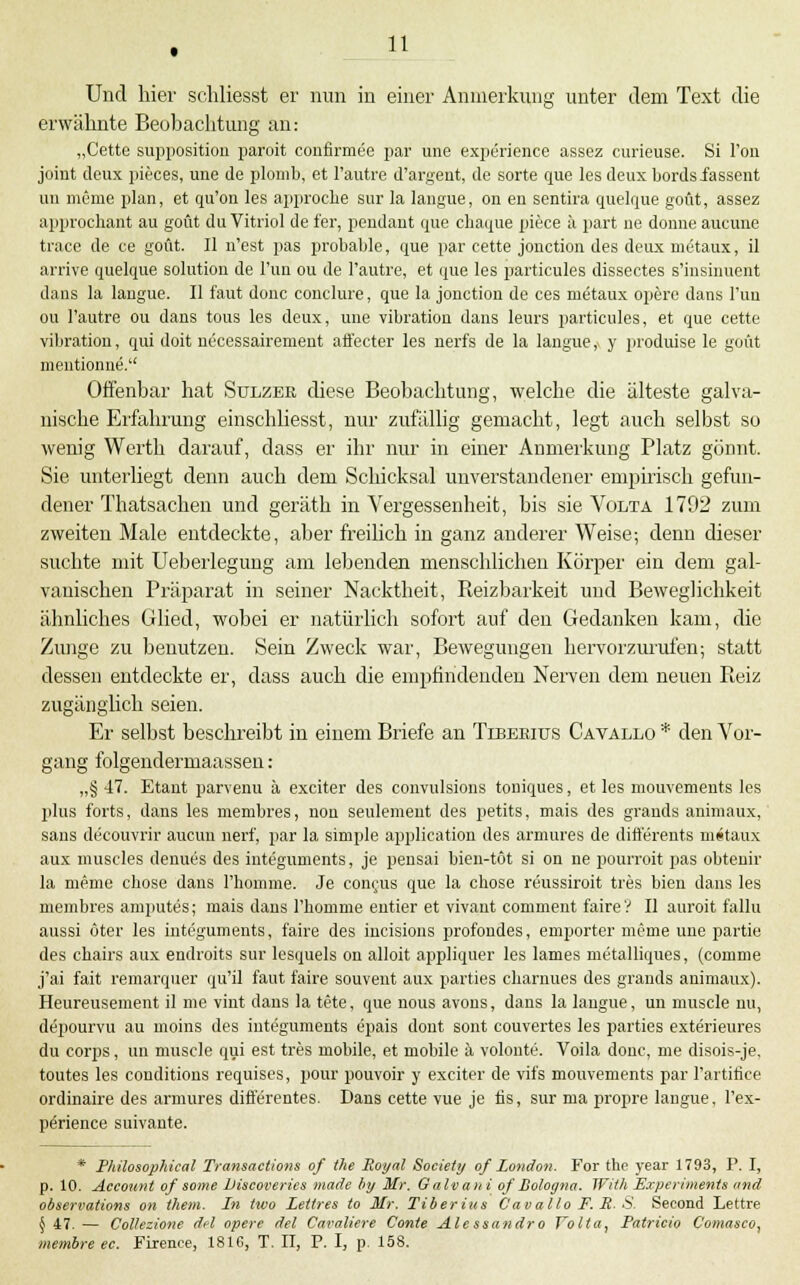 Und hier schliesst er nun in einer Anmerkung unter dem Text die erwähnte Beobaclitung an: „Cette suppositiou paroit confirmee par une experience assez curieuse. Si Ton Joint deux pieces, une de plomb. et l'autre d'argent, de sorte que lesdeuxbordsiassent un meme plan, et qu'on les appi-ocLe sur la langue, on en sentira quelque goüt, assez approchant au goüt du Vitriol de fer, pendant que cliaque piece k part ne donne aucune traee de ce goüt. II n'est pas probable, que par cette jonction des deux metaux, il arrive quelque Solution de Tun ou de l'autre, et que les particules dissectes s'insinuent dans la langue. II faut done conelure, que la jonction de ces metaux operc dans Tun ou l'autre ou dans tous les deux, une Vibration dans leurs particules, et que cette Vibration, qui doit nccessairement afl'ecter les nerfs de la langue,. y jiroduise le goüt mentionue. Offenbar hat Sulzee diese Beobachtung, welche die älteste galva- nische Erfahrung einschliesst, nur zufällig gemacht, legt auch selbst so wenig Werth darauf, dass er ihr nur in einer Anmerkung Platz gönnt. Sie unterliegt denn auch dem Schicksal unverstandener empirisch gefun- dener Thatsachen und geräth in Vergessenheit, bis sie Vcilta 1702 zum zweiten Male entdeckte, aber freilich in ganz anderer Weise; denn dieser suchte mit Ueberlegung am lebenden menschlichen Körper ein dem gal- vanischen Präparat in seiner Nacktheit, Reizbarkeit und Beweglichkeit ähnliches Glied, wobei er natürlich sofort auf den Gedanken kam, die Zunge zu benutzen. Sein Zweck war, Bewegungen hervorziu-nfen; statt dessen entdeckte er, dass auch die empfindenden Nerven dem neuen Pieiz zugänglich seien. Er selbst beschreibt in einem Briefe an Tlbebius Catallo * den Vor- gang folgendermaassen : „§ 47. Etant parvenu ä exciter des convulsions touiques, et les mouvemeuts les plus forts, dans les membres, neu seulement des petits, mais des grands aniniaux, Sans decouvrir aucun nerf, par la simple application des armures de difterents metaux aux niuscles denues des integuments, je pensai bien-töt si on ne ijourroit pas obtenir la meme chose dans l'homme. Je conrus que la chose reussiroit tres bien dans les membres amputes; mais dans l'liomme eutier et vivant comment faire V II auroit fallu aussi öter les integuments, faire des incisious profundes, empörter meme uue partie des chairs aux endroits sur lesquels on alloit appliquer les lames metalliques, (comme j'ai fait remarquer qu'il faut faire souvent aux parties cliarnues des grands animaux). Heureuseraent il nie vint dans la tete, que nous avons, dans la langue, un muscle nu, depourvu au moins des integuments epais dout sont couvertes les parties exterieures du Corps, un muscle qui est tres mobile, et mobile ä volonte. Voila donc, me disois-je, toutes les conditions requises, pour pouvoir y exciter de vifs mouvements par l'artifice ordinaire des armures differentes. Dans cette vue je fis, sur ma propre langue, l'ex- perience suivante. * Pltilosophical Transactions of the Royal Society of London. For tho year 1793, P. I, p. 10. Account of some JJiscoveries »lade liy Mr. Galvani of Bologna. With Experiments and obserrations on them. In two Lettres to Mr. Tiherius Cavallo F. R- S Second Lettre 5 47. — Collezione d<l opere del Caraliere Conte Alessandro folla^ Patricia C'omasco, memhreec. Firence, 1816, T. II, P. I, p. 158.