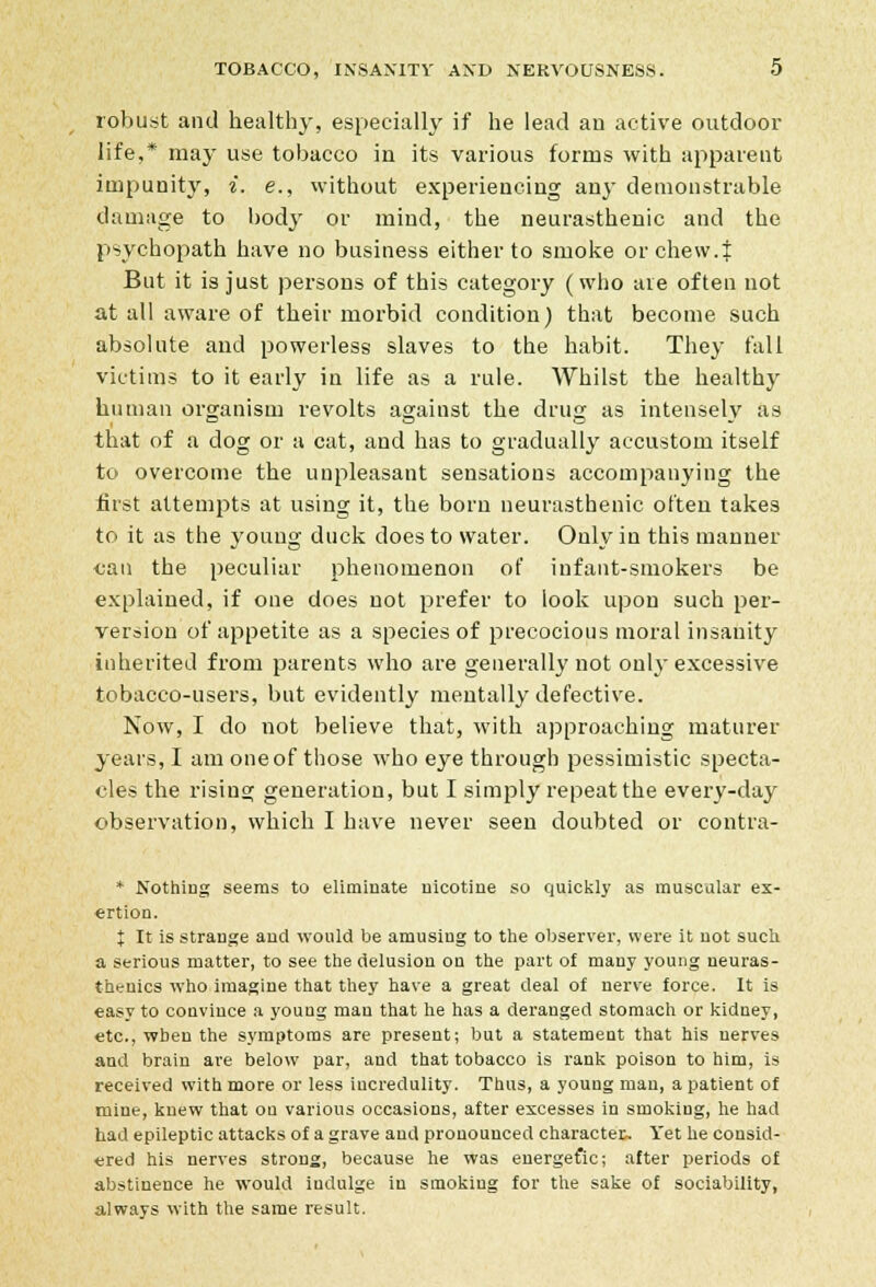 robust and healthy, especially if he lead an active outdoor life,* may use tobacco in its various forms with apparent impunity, i. e., without experiencing any demonstrable damage to body or mind, the neurasthenic and the psychopath have no business either to smoke or chew.f But it is just persons of this category (who are often not at all aware of their morbid condition) that become such absolute and powerless slaves to the habit. They fall victims to it early in life as a rule. Whilst the healthy human organism revolts against the drug as intensely as that of a dog or a cat, and has to gradually accustom itself to overcome the unpleasant sensations accompanying the first attempts at using it, the born neurasthenic often takes to it as the young duck does to water. Only in this manner can the peculiar phenomenon of infant-smokers be explained, if one does not prefer to look upon such per- version of appetite as a species of precocious moral insanity inherited from parents who are generally not only excessive tobacco-users, but evidently mentally defective. Now, I do not believe that, with approaching maturer years, I am one of those who eye through pessimistic specta- cles the rising generation, but I simply repeat the every-day observation, which I have never seen doubted or contra- * Nothing seems to eliminate nicotine so quickly as muscular ex- «rtion. { It is strange and would be amusing to the observer, were it not such a serious matter, to see the delusion ou the part of many young neuras- thenics who imagine that they have a great deal of nerve force. It is easy to convince a young man that he has a deranged stomach or kidney, etc., when the symptoms are present; but a statement that his nerves and brain are below par, and that tobacco is rank poison to him, is received with more or less incredulity. Thus, a young man, a patient of mine, knew that on various occasions, after excesses in smoking, he had had epileptic attacks of a grave and pronounced character^ Yet he consid- ered his nerves strong, because he was energefic; after periods of abstinence he would indulge in smoking for the sake of sociability, always with the same result.