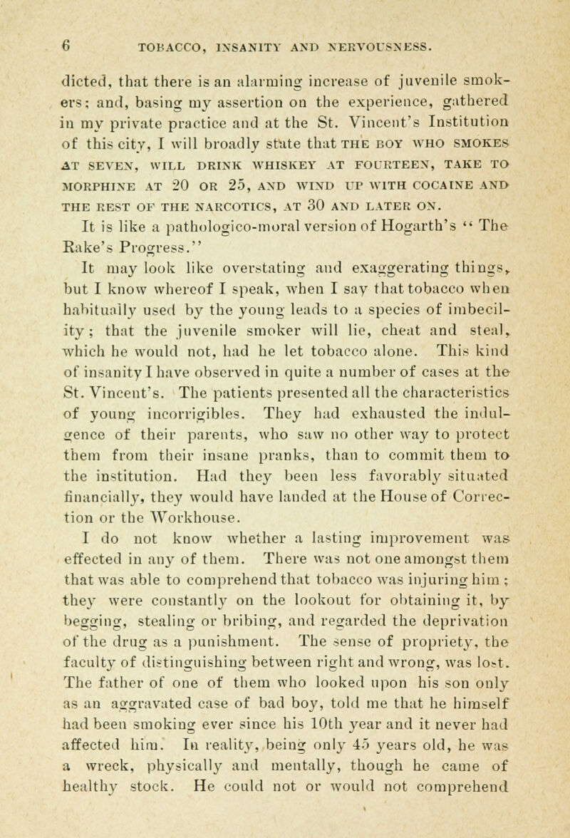 dieted, that there is an alarming increase of juvenile smok- ers; and, basing my assertion on the experience, gathered in my private practice and at the St. Vincent's Institution of this city, I will broadly state that the boy who smokes AT SEVEN, WILL DRINK WHISKEY AT FOURTEEN, TAKE TO MORPHINE AT 20 OR 25, AND WIND UP WITH COCAINE AND THE REST OF THE NARCOTICS, AT 30 AND LATER ON. It is like a pathologico-moral version of Hogarth's  The Rake's Progress. It may look like overstating and exaggerating things,. but I know whereof I speak, when I say that tobacco when habitually used by the young leads to a species of imbecil- ity ; that the juvenile smoker will lie, cheat and steal, which he would not, had he let tobacco alone. This kind of insanity I have observed in quite a number of cases at the St. Vincent's. The patients presented all the characteristics of young incorrigibles. They had exhausted the indul- gence of their parents, who saw no other way to protect them from their insane pranks, than to commit them to the institution. Had they been less favorably situated financially, they would have landed at the House of Correc- tion or the Workhouse. I do not know whether a lasting improvement was effected in any of them. There was not one amongst them that was able to comprehend that tobacco was injuring him ; they were constantly on the lookout for obtaining it, by begging, stealing or bribing, and regarded the deprivation of the drug as a punishment. The sense of propriety, the faculty of distinguishing between right and wrong, was lost. The father of one of them who looked upon his son only as an aggravated case of bad boy, told me that he himself had been smoking ever since his 10th year and it never had affected him. In reality, being only 45 years old, he was a wreck, physically and mentally, though he came of healthy stock. He could not or would not comprehend