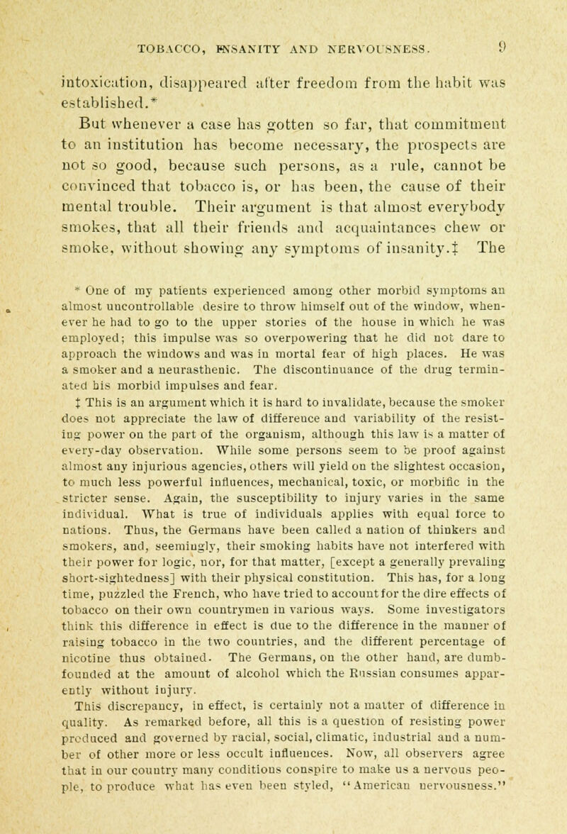 intoxication, disappeared after freedom from the habit was established.* But whenever a case has gotten so far, that commitment to an institution has become necessary, the prospects are not so good, because such persons, as a rule, cannot be convinced that tobacco is, or has been, the cause of their mental trouble. Their argument is that almost everybody smokes, that all their friends and acquaintances chew or smoke, without showing any symptoms of insanity.% The * One of my patients experienced among other morbid symptoms an almost uncontrollable desire to throw himself out of the window, when- ever he had to go to the upper stories of the house in which he was employed; this impulse was so overpowering that he did not dare to approach the windows and was in mortal fear of high places. He was a smoker and a neurasthenic. The discontinuance of the drug termin- ated bis morbid impulses and fear. % This is an argument which it is hard to invalidate, because the smoker does not appreciate the law of difference and variability of the resist- ing power on the part of the organism, although this law is a matter of every-day observation. While some persons seem to be proof against almost any injurious agencies, others will yield on the slightest occasion, to much less powerful influences, mechanical, toxic, or morbific in the stricter sense. Again, the susceptibility to injury varies in the same individual. What is true of individuals applies with equal force to nations. Thus, the Germans have been called a nation of thinkers and smokers, and, seemingly, their smoking habits have not interfered with their power for logic, nor, for that matter, [except a generally prevaling short-sightedness] with their physical constitution. This has, for a long time, puzzled the French, who have tried to account for the dire effects of tobacco on their own countrymen in various ways. Some investigators think this difference in effect is due to the difference in the manner of raising tobacco in the two countries, and the different percentage of nicotine thus obtained. The Germans, on the other hand, are dumb- founded at the amount of alcohol which the Russian consumes appar- ently without injury. This discrepancy, in effect, is certainly not a matter of difference in quality. As remarked before, all this is a question of resisting power produced and governed by racial, social, climatic, industrial and a num- ber of other more or less occult influences. Now, all observers agree that in our couutry many conditions conspire to make us a nervous peo- ple, to produce what has even been styled, American nervousness.