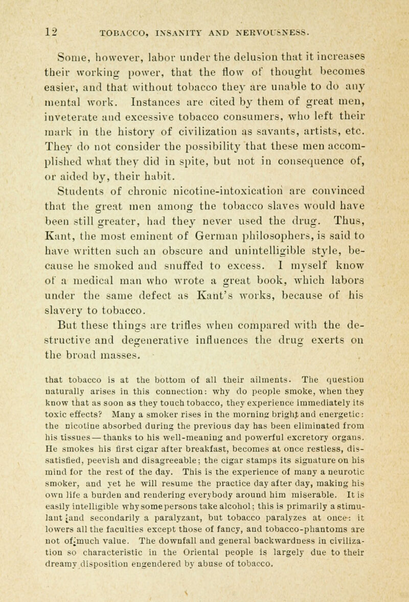 Some, however, labor under the delusion that it increases their working power, that the flow of thought becomes easier, and that without tobacco they are unable to do any mental work. Instances are cited by them of great men, inveterate and excessive tobacco consumers, who left their mark in the history of civilization as savants, artists, etc. They do not consider the possibility that these men accom- plished what they did in spite, but not in consequence of, or aided by, their habit. Students of chronic nicotine-intoxication are convinced that the great men among the tobacco slaves would have been still greater, had they never used the drug. Thus, Kant, the most eminent of German philosophers, is said to have written such an obscure and unintelligible style, be- cause he smoked and snuffed to excess. I myself know of a medical man who wrote a great book, which labors under the same defect as Kant's works, because of his slavery to tobacco. But these things are trifles when compared with the de- structive and degenerative influences the drug exerts on the broad masses. that tobacco is at the bottom of all their ailments. The question naturally arises in this connection: why do people smoke, when they know that as soon as they touch tobacco, they experience immediately its toxic effects? Many a smoker rises in the morning brighjand energetic: the nicotine absorbed during the previous day has been eliminated from his tissues — thanks to his well-meaning and powerful excretory organs. He smokes his first cigar after breakfast, becomes at once restless, dis- satisfied, peevish and disagreeable; the cigar stamps its signature on his mind for the rest of the day. This is the experience of many a neurotic smoker, and yet he will resume the practice day after day, making his own life a burden and rendering everybody around him miserable. It is easily intelligible why some persons take alcohol; this is primarily a stimu- lant land secondarily a paralyzant, but tobacco paralyzes at once: it lowers all the faculties except those of fancy, and tobacco-phantoms are not ofjmuch value. The downfall and general backwardness in civiliza- tion so characteristic in the Oriental people is largely due to their dreamy disposition engendered by abuse of tobacco.