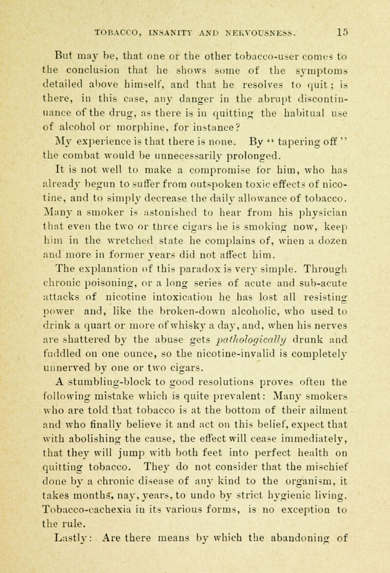 But may be, that one or the other tobacco-user comes to the conclusion that he shows some of the symptoms detailed above himself, and that he resolves to quit; is there, in this case, any danger in the abrupt discontin- uance of the drug, as there is in quitting the habitual use of alcohol or morphine, for instance? My experience is that there is none. By  tapering off  the combat would be unnecessarily prolonged. It is not well to make a compromise for him, who has already begun to suffer from outspoken toxic effects of nico- tine, and to simply decrease the daily allowance of tobacco. Many a smoker is astonished to hear from his physician that even the two or three cigars he is smoking now, keep him in the wretched state he complains of, when a dozen and more in former years did not affect him. The explanation of this paradox is very simple. Through chronic poisoning, or a long series of acute and sub-acute attacks of nicotine intoxication he has lost all resisting power and, like the broken-down alcoholic, who used to drink a quart or more of whisky a day, and, when his nerves are shattered by the abuse gets pathologically drunk and fuddled on one ounce, so the nicotine-invalid is completely unnerved by one or two cigars. A stumbling-block to good resolutions proves often the following mistake which is quite prevalent: Many smokers who are told that tobacco is at the bottom of their ailment and who finally believe it and act on this belief, expect that with abolishing the cause, the effect will cease immediately, that they will jump with both feet into perfect health on quitting tobacco. They do not consider that the mischief done by a chronic disease of any kind to the organism, it takes months, nay, years, to undo by strict hygienic living. Tobacco-cachexia in its various forms, is no exception to the rule. Lastly: Are there means by which the abandoning of