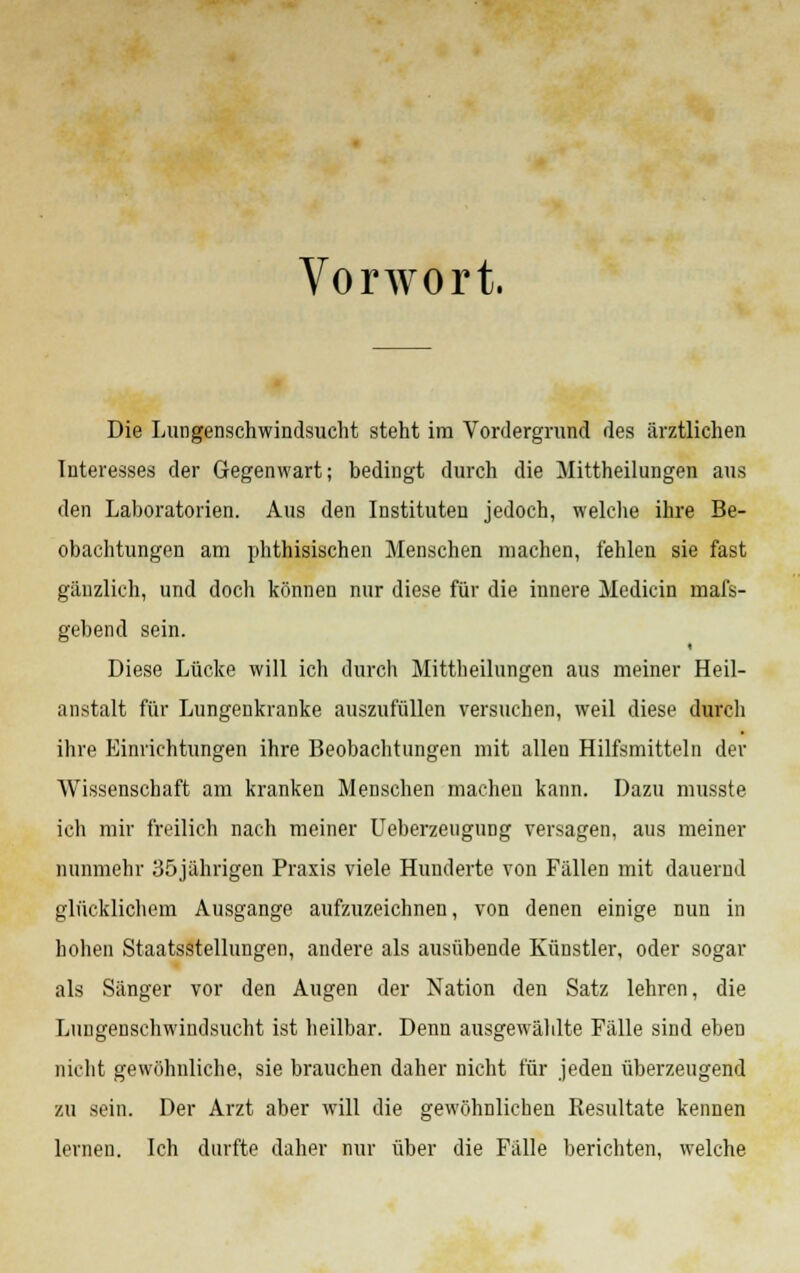 Vorwort. Die Lungenschwindsucht steht im Vordergrund des ärztlichen Interesses der Gegenwart; bedingt durch die Mittheilungen aus den Laboratorien. Aus den Instituten jedoch, welche ihre Be- obachtungen am phthisischen Menschen machen, fehlen sie fast gänzlich, und doch können nur diese für die innere Medicin mafs- gebend sein. Diese Lücke will ich durch Mittheilungen aus meiner Heil- anstalt für Lungenkranke auszufüllen versuchen, weil diese durch ihre Einrichtungen ihre Beobachtungen mit allen Hilfsmitteln der Wissenschaft am kranken Menschen macheu kann. Dazu musste ich mir freilich nach meiner Ueberzeugung versagen, aus meiner nunmehr 35jährigen Praxis viele Hunderte von Fällen mit dauernd glücklichem Ausgange aufzuzeichnen, von denen einige nun in hohen Staatsstellungen, andere als ausübende Künstler, oder sogar als Sänger vor den Augen der Nation den Satz lehren, die Lungenschwindsucht ist heilbar. Denn ausgewählte Fälle sind eben nicht gewöhnliche, sie brauchen daher nicht für jeden überzeugend zu sein. Der Arzt aber will die gewöhnlichen Resultate kennen lernen. Ich durfte daher nur über die Fälle berichten, welche