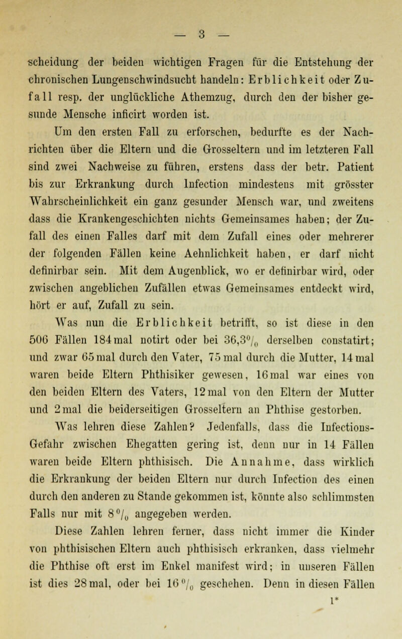 Scheidung der beiden wichtigen Fragen für die Entstehung der chronischen Lungenschwindsucht handeln: Erblichkeit oder Zu- fall resp. der unglückliche Athemzug, durch den der bisher ge- sunde Mensche inficirt worden ist. Um den ersten Fall zu erforschen, bedurfte es der Nach- richten über die Eltern und die Grosseltern und im letzteren Fall sind zwei Nachweise zu führen, erstens dass der betr. Patient bis zur Erkrankung durch lnfection mindestens mit grösster Wahrscheinlichkeit ein ganz gesunder Mensch war, und zweitens dass die Krankengeschichten nichts Gemeinsames haben; der Zu- fall des einen Falles darf mit dem Zufall eines oder mehrerer der folgenden Fällen keine Aehnlichkeit haben, er darf nicht definirbar sein. Mit dem Augenblick, wo er dehnirbar wird, oder zwischen angeblichen Zufällen etwas Gemeinsames entdeckt wird, hört er auf, Zufall zu sein. Was nun die Erblichkeit betrifft, so ist diese in den 506 Fällen 184 mal notirt oder bei 36,3% derselben eonstatirt; und zwar 65 mal durch den Vater, 75 mal durch die Mutter, 14 mal waren beide Eltern Phthisiker gewesen, 16mal war eines von den beiden Eltern des Vaters, 12 mal von den Eltern der Mutter und 2 mal die beiderseitigen Grosselteru an Phthise gestorben. Was lehren diese Zahlen? Jedenfalls, dass die Infections- Gefahr zwischen Ehegatten gering ist. denn nur in 14 Fällen waren beide Eltern phthisisch. Die Annahme, dass wirklich die Erkrankung der beiden Eltern nur durch lnfection des einen durch den anderen zu Stande gekommen ist, könnte also schlimmsten Falls nur mit 8°/0 angegeben werden. Diese Zahlen lehren ferner, dass nicht immer die Kinder von phthisischen Eltern auch phthisisch erkranken, dass vielmehr die Phthise oft erst im Enkel manifest wird; in unseren Fällen ist dies 28 mal, oder bei 16°/„ geschehen. Denn in diesen Fällen l*