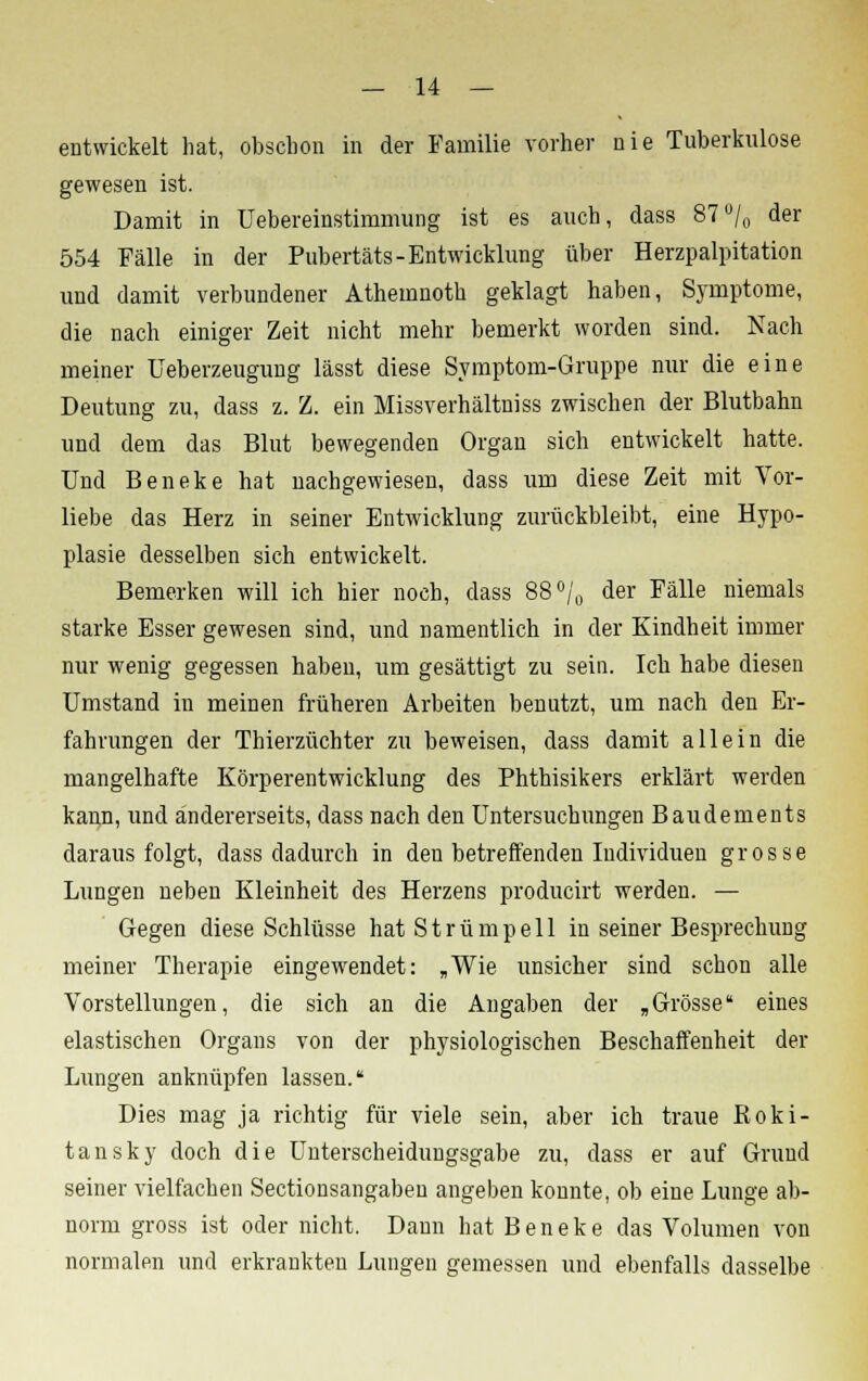 entwickelt hat, obsclion in der Familie vorher nie Tuberkulose gewesen ist. Damit in üebereinstimmung ist es auch, dass 87% der 554 Fälle in der Pubertäts-Entwicklung über Herzpalpitation und damit verbundener Athemnoth geklagt haben, Symptome, die nach einiger Zeit nicht mehr bemerkt worden sind. Nach meiner Ueberzeugung lässt diese Symptom-Gruppe nur die eine Deutung zu, dass z. Z. ein Missverhältniss zwischen der Blutbahn und dem das Blut bewegenden Organ sich entwickelt hatte. Und Beneke hat nachgewiesen, dass um diese Zeit mit Vor- liebe das Herz in seiner Entwicklung zurückbleibt, eine Hypo- plasie desselben sich entwickelt. Bemerken will ich hier noch, dass 88°/0 der Fälle niemals starke Esser gewesen sind, und namentlich in der Kindheit immer nur wenig gegessen haben, um gesättigt zu sein. Ich habe diesen Umstand in meinen früheren Arbeiten benutzt, um nach den Er- fahrungen der Thierzüchter zu beweisen, dass damit allein die mangelhafte Körperentwicklung des Phthisikers erklärt werden kann, und andererseits, dass nach den Untersuchungen Baudements darausfolgt, dass dadurch in den betreffenden Individuen grosse Lungen neben Kleinheit des Herzens producirt werden. — Gegen diese Schlüsse hat Strümpell in seiner Besprechung meiner Therapie eingewendet: „Wie unsicher sind schon alle Vorstellungen, die sich an die Angaben der „Grösse eines elastischen Organs von der physiologischen Beschaffenheit der Lungen anknüpfen lassen. Dies mag ja richtig für viele sein, aber ich traue Roki- tansky doch die Unterscheidungsgabe zu, dass er auf Grund seiner vielfachen Sectionsangaben angeben konnte, ob eine Lunge ab- norm gross ist oder nicht. Dann hat Beneke das Volumen von normalen und erkrankten Lungen gemessen und ebenfalls dasselbe