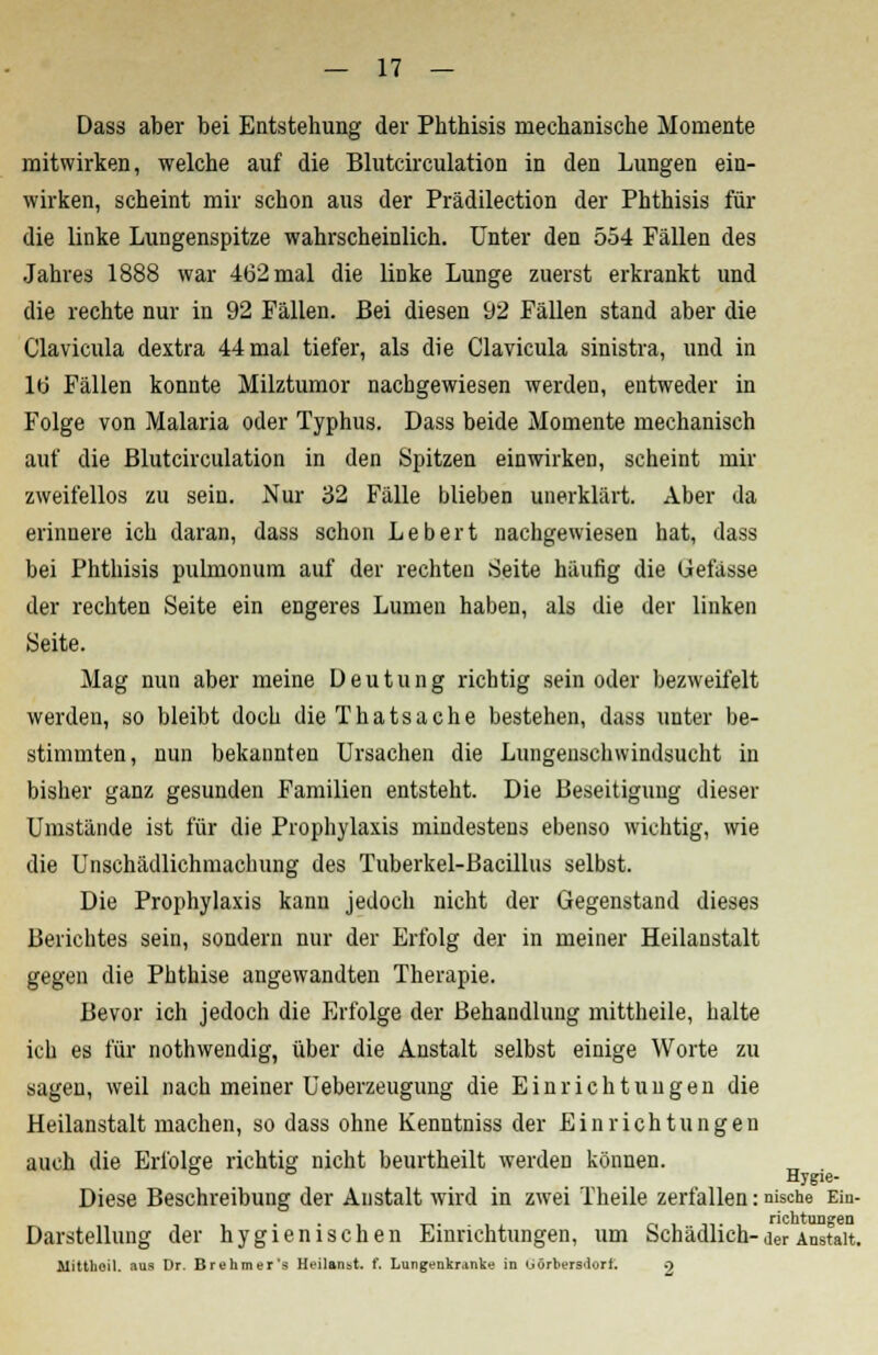 Dass aber bei Entstehung der Phthisis mechanische Momente mitwirken, welche auf die Blutcirculation in den Lungen ein- wirken, scheint mir schon aus der Prädilection der Phthisis für die linke Lungenspitze wahrscheinlich. Unter den 554 Fällen des Jahres 1888 war 462 mal die linke Lunge zuerst erkrankt und die rechte nur in 92 Fällen. Bei diesen 92 Fällen stand aber die Clavicula dextra 44 mal tiefer, als die Clavicula sinistra, und in ltj Fällen konnte Milztumor nachgewiesen werden, entweder in Folge von Malaria oder Typhus. Dass beide Momente mechanisch auf die Blutcirculation in den Spitzen einwirken, scheint mir zweifellos zu sein. Nur 32 Fälle blieben unerklärt. Aber da erinnere ich daran, dass schon Lebert nachgewiesen hat, dass bei Phthisis pulmonum auf der rechten Seite häufig die Gefässe der rechten Seite ein engeres Lumen haben, als die der linken Seite. Mag nun aber meine Deutung richtig sein oder bezweifelt werden, so bleibt doch dieThatsache bestehen, dass unter be- stimmten, nun bekannten Ursachen die Lungenschwindsucht in bisher ganz gesunden Familien entsteht. Die Beseitigung dieser Umstände ist für die Prophylaxis mindestens ebenso wichtig, wie die Unschädlichmachung des Tuberkel-Bacillus selbst. Die Prophylaxis kann jedoch nicht der Gegenstand dieses Berichtes sein, sondern nur der Erfolg der in meiner Heilanstalt gegen die Phthise angewandten Therapie. Bevor ich jedoch die Erfolge der Behandlung mittheile, halte ich es für nothwendig, über die Anstalt selbst einige Worte zu sagen, weil nach meiner Ueberzeugung die Einrichtungen die Heilanstalt machen, so dass ohne Kenntniss der Einrichtungen auch die Erfolge richtig nicht beurtheilt werden können. ° Hygie- Diese Beschreibung der Anstalt wird in zwei Theile zerfallen: nische Ein- richtungen Darstellung der hygienischen Einrichtungen, um Schädlich-der Anstalt. Mitthoil. aus Dr. Brehmer's Heilanst. f. Lungenkranke in <->örbers<lorl. .)