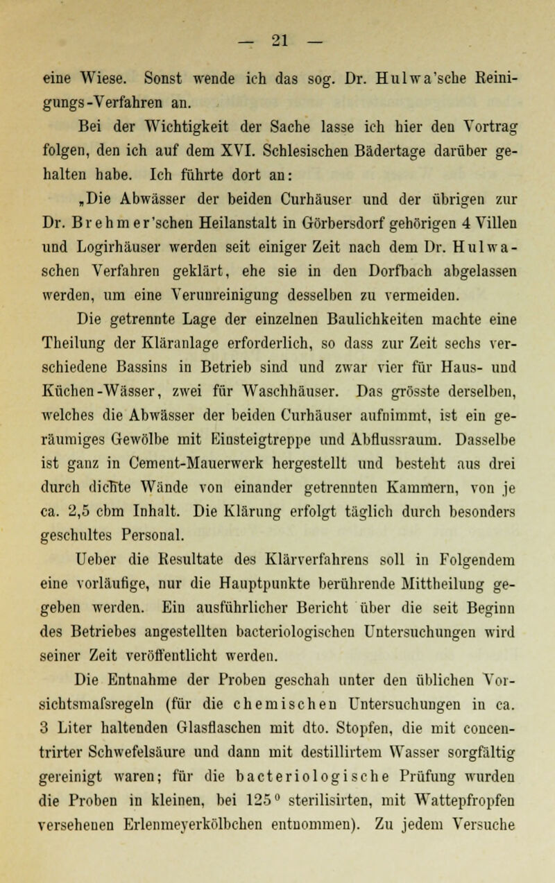 eine Wiese. Sonst wende ich das sog. Dr. Hulwa'sche Reini- gungs -Verfahren an. Bei der Wichtigkeit der Sache lasse ich hier den Vortrag folgen, den ich auf dem XVI. Schlesischen Bädertage darüber ge- halten habe. Ich führte dort an: „Die Abwässer der beiden Curhäuser und der übrigen zur Dr. Brehraer'sehen Heilanstalt in Görbersdorf gehörigen 4 Villen und Logirhäuser werden seit einiger Zeit nach dem Dr. Hui wa- schen Verfahren geklärt, ehe sie in den Dorfbach abgelassen werden, um eine Verunreinigung desselben zu vermeiden. Die getrennte Lage der einzelnen Baulichkeiten machte eine Theilung der Kläranlage erforderlich, so dass zur Zeit sechs ver- schiedene Bassins in Betrieb sind und zwar vier für Haus- und Küchen-Wässer, zwei für Waschhäuser. Das grösste derselben, welches die Abwässer der beiden Curhäuser aufnimmt, ist ein ge- räumiges Gewölbe mit Einsteigtreppe und Abflussraum. Dasselbe ist ganz in Cement-Mauerwerk hergestellt und besteht aus drei durch dicTfte Wände von einander getrennten Kammern, von je ca. 2,5 cbm Inhalt. Die Klärung erfolgt täglich durch besonders geschultes Personal. Ueber die Resultate des Klärverfahrens soll in Folgendem eine vorläufige, nur die Hauptpunkte berührende Mittheilung ge- geben werden. Ein ausführlicher Bericht über die seit Beginn des Betriebes angestellten bacteriologischeu Untersuchungen wird seiner Zeit veröffentlicht werden. Die Entnahme der Proben geschah unter den üblichen Vor- sichtsmafsregeln (für die chemischen Untersuchungen in ca. 3 Liter haltenden Glasflaschen mit dto. Stopfen, die mit concen- trirter Schwefelsäure und dann mit destillirtem Wasser sorgfältig gereinigt waren; für die bacteriologische Prüfung wurden die Proben in kleinen, bei 125° sterilisirten, mit Wattepfropfen versehenen Erlenmeyerkölbchen entnommen). Zu jedem Versuche