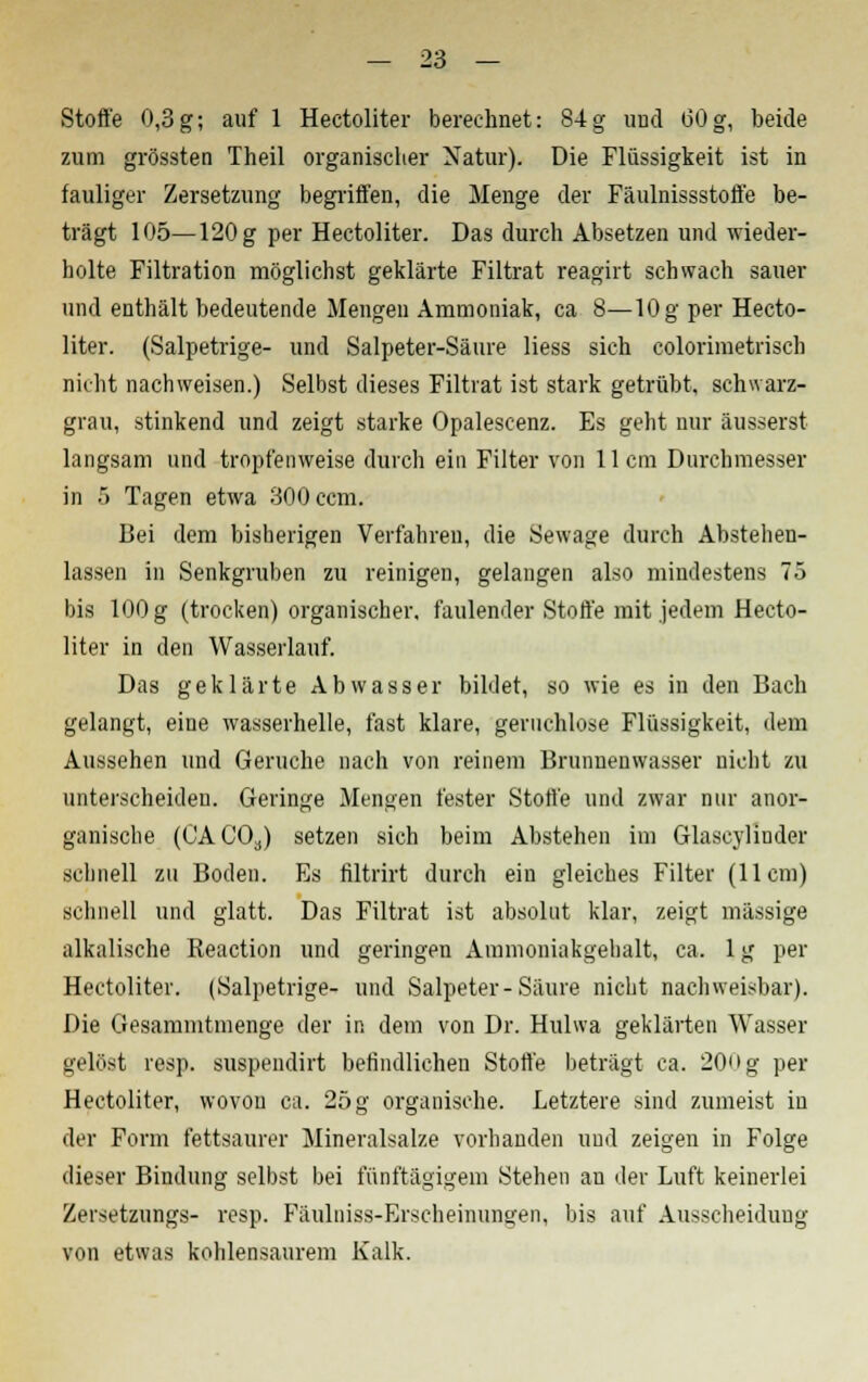 Stoffe 0,3g; auf 1 Hectoliter berechnet: 84g und (30g, beide zum grössten Theil organischer Natur). Die Flüssigkeit ist in fauliger Zersetzung begriffen, die Menge der Fäulnissstoffe be- trägt 105—120 g per Hectoliter. Das durch Absetzen und wieder- holte Filtration möglichst geklärte Filtrat reagirt schwach sauer und enthält bedeutende Mengen Ammoniak, ca 8—10 g per Hecto- liter. (Salpetrige- und Salpeter-Säure liess sich colorimetrisch nicht nachweisen.) Selbst dieses Filtrat ist stark getrübt, schwarz- grau, stinkend und zeigt starke Opalescenz. Es geht nur äusserst langsam und tropfenweise durch ein Filter von 11cm Durchmesser in 5 Tagen etwa 300 ccm. Bei dem bisherigen Verfahren, die Sewage durch Abstehen- lassen in Senkgruben zu reinigen, gelangen also mindestens 75 bis 100 g (trocken) organischer, faulender Stoffe mit jedem Hecto- liter in den Wasserlauf. Das geklärte Abwasser bildet, so wie es in den Bach gelangt, eine wasserhelle, fast klare, geruchlose Flüssigkeit, dem Aussehen und Gerüche nach von reinem Brunnenwasser nicht zu unterscheiden. Geringe Mengen fester Stoffe und zwar nur anor- ganische (CAC03) setzen sich beim Abstehen im Glascylinder schnell zu Boden. Es filtrirt durch ein gleiches Filter (11cm) schnell und glatt. Das Filtrat ist absolut klar, zeigt massige alkalische Reaction und geringen Ammoniakgehalt, ca. 1 g per Hectoliter. (Salpetrige- und Salpeter-Säure nicht nachweisbar). Die Gesammtmenge der in dem von Dr. Hulwa geklärten Wasser gelöst resp. suspendirt befindlichen Stoffe beträgt ca. 20'ig per Hectoliter, wovon ca. 25 g organische. Letztere sind zumeist in der Form fettsaurer Mineralsalze vorhanden und zeigen in Folge dieser Bindung selbst bei fünftägigem Stehen au der Luft keinerlei Zersetzungs- resp. Fäulniss-Erscheinungen, bis auf Ausscheidung von etwas kohlensaurem Kalk.