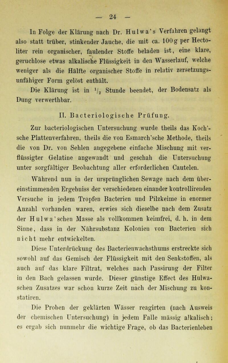 In Folge der Klärung nach Dr. Hulwa's Verfahren gelangt also statt trüber, stinkender Jauche, die mit ca. 100 g per Hecto- liter rein organischer, faulender Stoffe beladen ist, eine klare, geruchlose etwas alkalische Flüssigkeit in den Wasserlauf, welche weniger als die Hälfte organischer Stoffe in relativ zersetzungs- unfähiger Form gelöst enthält. Die Klärung ist in l/s Stunde beendet, der Bodensatz als Dung verwerthbar. II. Bacteriologische Prüfung. Zur bacteriologischen Untersuchung wurde theils das Koch'- sche Plattenverfahren, theils die von Esmarch'sche Methode, theils die von Dr. von Sehlen angegebene einfache Mischung mit ver- flüssigter Gelatine angewandt und geschah die Untersuchung unter sorgfältiger Beobachtung aller erforderlichen Cautelen. Während nun in der ursprünglichen Sewage nach dem über- einstimmenden Ergebniss der verschiedenen einander kontrollirenden Versuche in jedem Tropfen Bacterien und Pilzkeime in enormer Anzahl vorhanden waren, erwies sich dieselbe nach dem Zusatz der Hulwa' sehen Masse als vollkommen keimfrei, d.h. in dem Sinne, dass in der Nährsubstanz Kolonien von Bacterien sich nicht mehr entwickelten. Diese Unterdrückung des Bacterienwachsthums erstreckte sich sowohl auf das Gemisch der Flüssigkeit mit den Senkstoffen, als auch auf das klare Filtrat, welches nach Passirung der Filter in den Bach gelassen wurde. Dieser günstige Effect des Hulwa- schen Zusatzes war schon kurze Zeit nach der Mischung zu kon- statiren. Die Proben der geklärten Wässer reagirten (nach Ausweis der chemischen Untersuchung) in jedem Falle massig alkalisch; es ergab sich nunmehr die wichtige Frage, ob das Bacterienleben