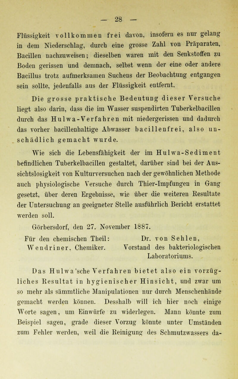 Flüssigkeit vollkommen frei davon, insofern es nur gelang in dem Niederschlag, durch eine grosse Zahl von Präparaten, Bacillen nachzuweisen; dieselben waren mit den Senkstoffen zu Boden gerissen und demnach, selbst wenn der eine oder andere Bacillus trotz aufmerksamen Suchens der Beobachtung entgangen sein sollte, jedenfalls aus der Flüssigkeit entfernt. Die grosse praktische Bedeutung dieser Versuche liegt also darin, dass die im Wasser suspendirten Tuberkelbacillen durch das Hulwa-Verfahren mit niedergerissen und dadurch das vorher bacillenhaltige Abwasser bacillenfrei, also un- schädlich gemacht wurde. Wie sich die Lebensfähigkeit der im Hulwa-Sediment befindlichen Tuberkelbacillen gestaltet, darüber sind bei der Aus- sichtslosigkeit von Kulturversuchen nach der gewöhnlichen Methode auch physiologische Versuche durch Thier-Impfungen in Gang gesetzt, über deren Ergebnisse, wie über die weiteren Kesultate der Untersuchung an geeigneter Stelle ausführlich Bericht erstattet werden soll. Görbersdorf, den 27. November 1887. Für den chemischen Theil: Dr. von Sehlen, Wendriner, Chemiker. Vorstand des bakteriologischen Laboratoriums. Das Hulwa'sche Verfahren bietet also ein vorzüg- liches Resultat in hygienischer Hinsicht, und zwar um so mehr als sämmtliche Manipulationen nur durch Menschenhände gemacht werden können. Desshalb will ich hier noch einige Worte sagen, um Einwürfe zu widerlegen. Mann könnte zum Beispiel sagen, grade dieser Vorzug könnte unter Umständen zum Fehler werden, weil die Reinigung des Schmutzwassers da-