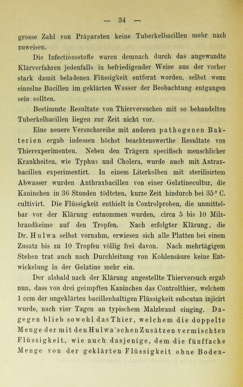 grosse Zahl von Präparaten keine Tuberkelbacillen raebr nach zuweisen. Die Infectionsstoffe waren demnach durch das angewandte Klärverfahren jedenfalls in befriedigender Weise aus der vorher stark damit beladenen Flüssigkeit entfernt worden, selbst wenn einzelne Bacillen im geklärten Wasser der Beobachtung entgangen sein sollten. Bestimmte Resultate von Thierversuchen mit so behandelten Tuberkelbacillen liegen zur Zeit nicht vor. Eine neuere Versuchsreihe mit anderen pathogenen Bak- terien ergab indessen höchst beachtenswerte Resultate von Thierexperimenteu. Neben den Trägern specifisch menschlicher Krankheiten, wie Typhus und Cholera, wurde auch mit Antrax- bacillen experimentirt. In einem Literkolben mit sterilisirtem Abwasser wurden Anthraxbacillen von einer Gelatinecultur, die Kaninchen in 36 Stunden tödteten, kurze Zeit hindurch bei 35° C. cultivirt. Die Flüssigkeit enthielt in Controlproben, die unmittel- bar vor der Klärung entnommen wurden, circa 5 bis 10 Milz- brandkeime auf den Tropfen. Nach erfolgter Klärung, die Dr. Hulwa selbst vornahm, erwiesen sich alle Platten bei einem Zusatz bis zu 10 Tropfen völlig frei davon. Nach mehrtägigem Stehen trat auch nach Durchleitung von Kohlensäure keine Ent- wickelung in der Gelatine mehr ein. Der alsbald nach der Klärung angestellte Thierversueh ergab nun, dass von drei geimpften Kaninchen das Controlthier, welchem 1 ccm der ungeklärten bacillenhaltigen Flüssigkeit subcutan injicirt wurde, nach vier Tagen an typischem Malzbrand einging. Da- gegen blieb so wohl das Thier, welchem die doppelte Menge der mit denHulwa'schenZusätzen vermischten Flüssigkeit, wie auch dasjenige, dem die fünffache Menge von der geklärten Flüssigkeit ohne Boden-