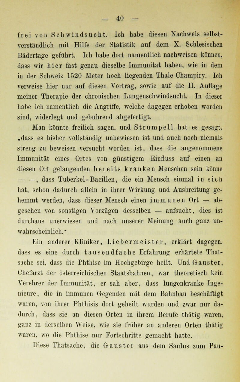 frei von Schwindsucht. Ich habe diesen Nachweis selbst- verständlich mit Hilfe der Statistik auf dem X. Schlesischen Bädertage geführt. Ich habe dort namentlich nachweisen können, dass wir hier fast genau dieselbe Immunität haben, wie in dem in der Schweiz 1520 Meter hoch liegenden Thale Champiry. Ich verweise hier nur auf diesen Vortrag, sowie auf die II. Auflage meiner Therapie der chronischen Lungenschwindsucht. In dieser habe ich namentlich die Angriffe, welche dagegen erhoben worden sind, widerlegt und gebührend abgefertigt. Man könnte freilich sagen, und Strümpell hat es gesagt, „dass es bisher vollständig unbewiesen ist und auch noch niemals streng zu beweisen versucht worden ist, dass die angenommene Immunität eines Ortes von günstigem Einfluss auf einen an diesen Ort gelangenden bereits kranken Menschen sein könne — —, dass Tuberkel-Bacillen, die ein Mensch einmal in sich hat, schon dadurch allein in ihrer Wirkung und Ausbreitung ge- hemmt werden, dass dieser Mensch einen immunen Ort — ab- gesehen von sonstigen Vorzügen desselben — aufsucht, dies ist durchaus unerwiesen und nach unserer Meinung auch ganz un- wahrscheinlich. Ein anderer Kliniker, Lieber meiste r, erklärt dagegen, dass es eine durch tausendfache Erfahrung erhärtete That- sache sei, dass die Phthise im Hochgebirge heilt. Und Gauster, Chefarzt der österreichischen Staatsbahnen, war theoretisch kein Verehrer der Immunität, er sah aber, dass lungenkranke Inge- nieure, die in immunen Gegenden mit dem Bahnbau beschäftigt waren, von ihrer Phthisis dort geheilt wurden und zwar nur da- durch, dass sie an diesen Orten in ihrem Berufe thätig waren, ganz in derselben Weise, wie sie früher an anderen Orten thätig waren, wo die Phthise nur Fortschritte gemacht hatte. Diese Thatsache, die Gauster aus dem Saulus zum Pau-