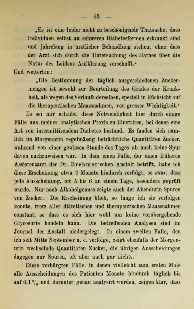 »Es ist eine leider nicht zu beschönigende Thatsache, dass Individuen selbst an schweren Diabetesformen erkrankt sind und jahrelang in ärztlicher Behandlung stehen, ohne dass der Arzt sich durch die Untersuchung des Harnes über die Natur des Leidens Aufklärung verschafft. Und weiterhin: „Die Bestimmung der täglich ausgeschiedenen Zucker- mengen ist sowohl zur Beurteilung des Grades der Krank- heit, als wegen des Verlaufs derselben, speciell in Rücksicht auf die therapeutischen Maassnahmen, von grosser Wichtigkeit. Es sei mir erlaubt, diese Notwendigkeit hier durch einige Fälle aus meiner analytischen Praxis zu illustriren, bei denen eine Art von intermittirendem Diabetes bestand. Es fanden sich näm- lich im Morgenurin regelmässig beträchtliche Quantitäten Zucker, während von einer gewissen Stunde des Tages ab auch keine Spur davon nachzuweisen war. In dem einen Falle, der einen früheren Assistenzarzt der Dr. Brehmer'sehen Anstalt betrifft, habe ich diese Erscheinung etwa 9 Monate hindurch verfolgt, so zwar, dass jede Ausscheidung, oft 5 bis 6 an einem Tage, besonders geprüft wurde. Nur nach Alkoholgenuss zeigte auch der Abenduriu Spuren von Zucker. Die Erscheinung blieb, so lange ich sie verfolgen konnte, trotz aller diätetischen und therapeutischen Maassnahmen constant, so dass es sich hier wohl um keine vorübergehende Glycosurie handeln kann. Die betreffenden Analysen sind im Journal der Anstalt niedergelegt. In einem zweiten Falle, den ich seit Mitte September a. c. verfolge, zeigt ebenfalls der Morgen- urin wechselnde Quantitäten Zucker, die übrigen Ausscheidungen dagegen nur Spuren, oft aber auch gar nichts. Diese verbürgten Fälle, in denen vielleicht zum ersten Male alle Ausscheidungen des Patienten Monate hindurch täglich bis aufO,l°/0 und darunter genau analysirt wurden, zeigen klar, dass