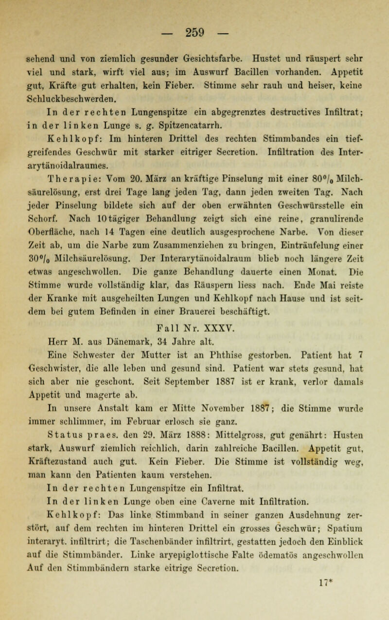 sehend und von ziemlich gesunder Gesichtsfarbe. Hustet und räuspert sehr viel und stark, wirft viel aus; im Auswurf Bacillen vorhanden. Appetit gut, Kräfte gut erhalten, kein Fieber. Stimme sehr rauh und heiser, keine Schluckbeschwerden. In der rechten Lungenspitze ein abgegrenztes destructives Infiltrat; in der linken Lunge s. g. Spitzencatarrh. Kehlkopf: Im hinteren Drittel des rechten Stimmbandes ein tief- greifendes Geschwür mit starker eitriger Secretion. Infiltration des Inter- arytännidalraumes. Therapie: Vom 20. März an kräftige Pinselung mit einer 80°/0 Milch- siiurelüsung, erst drei Tage lang jeden Tag, dann jeden zweiten Tag. Nach jeder Pinselung bildete sich auf der oben erwähnten Geschwürsstelle ein Schorf. Nach lOtägiger Behandlung zeigt sich eine reine, granulirende Oberfläche, nach 14 Tagen eine deutlich ausgesprochene Narbe. Von dieser Zeit ab, um die Narbe zum Zusammenziehen zu bringen, Einträufelung einer 30°/0 Milchsäurelösung. Der Interarytänoidalraum blieb noch längere Zeit «twas angeschwollen. Die ganze Behandlung dauerte einen Monat. Die Stimme wurde vollständig klar, das Räuspern Hess nach. Ende Mai reiste der Kranke mit ausgeheilten Lungen und Kehlkopf nach Hause und ist seit- dem bei gutem Befinden in einer Brauerei beschäftigt. Fall Nr. XXXV. Herr M. aus Dänemark, 34 Jahre alt. Eine Schwester der Mutter ist an Phthise gestorben. Patient hat 7 Geschwister, die alle leben und gesund sind. Patient war stets gesund, hat sich aber nie geschont. Seit September 1887 ist er krank, verlor damals Appetit und magerte ah. In unsere Anstalt kam er Mitte November 1887; die Stimme wurde immer schlimmer, im Februar erlosch sie ganz. Status praes. den 29. März 1888: Mittelgross, gut genährt: Husten stark, Auswurf ziemlich reichlich, darin zahlreiche Bacillen. Appetit gut, Kräftezustand auch gut. Kein Fieber. Die Stimme ist vollständig weg, man kann den Patienten kaum verstehen. In der rechten Lungenspitze ein Infiltrat. In der linken Lunge oben eine Caverne mit Infiltration. Kehlkopf: Das linke Stimmband in seiner ganzen Ausdehnung zer- stört, auf dem rechten im hinteren Drittel ein grosses Geschwür; Spatium intenirvt. intiltrirt; die Taschenbiinder infiltrirt. gestatten jedoch den Einblick auf die Stimmbänder. Linke aryepiglottische Falte ödematös angeschwollen Auf den Stimmbändern starke eitrige Secretion. 17*