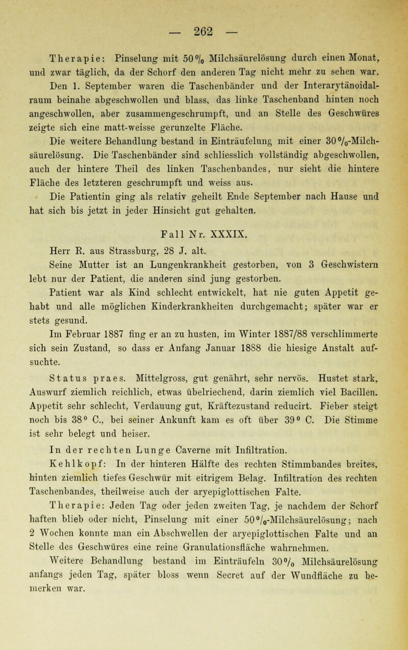 Therapie: Pinselung mit 50°/0 Milchsäurelösung durch einen Monat, und zwar täglich, da der Schorf den anderen Tag nicht mehr zu sehen war. Den 1. September waren die Taschenbänder und der Interarytänoidal- raum beinahe abgeschwollen und blass, das linke Taschenband hinten noch angeschwollen, aber zusammengeschrumpft, und an Stelle des Geschwüres zeigte sich eine matt-weisse gerunzelte Fläche. Die weitere Behandlung bestand in Einträufelung mit einer 30%-Milch- säurelösung. Die Taschenbänder sind schliesslich vollständig abgeschwollen, auch der hintere Theil des linken Taschenbandes, nur sieht die hintere Fläche des letzteren geschrumpft und weiss aus. Die Patientin ging als relativ geheilt Ende September nach Hause und hat sich bis jetzt in jeder Hinsicht gut gehalten. Fall Nr. XXXIX. Herr K. aus Strassburg, 28 J. alt. Seine Mutter ist an Lungenkrankheit gestorben, von 3 Geschwistern lebt nur der Patient, die anderen sind jung gestorben. Patient war als Kind schlecht entwickelt, hat nie guten Appetit ge- habt und alle möglichen Kinderkrankheiten durchgemacht; später war er stets gesund. Im Februar 1887 fing er an zu husten, im Winter 1887/88 verschlimmerte sich sein Zustand, so dass er Anfang Januar 1888 die hiesige Anstalt auf- suchte. Status praes. Mittelgross, gut genährt, sehr nervös. Hustet stark, Auswurf ziemlich reichlich, etwas übelriechend, darin ziemlich viel Bacillen. Appetit sehr schlecht, Verdauung gut, Kräftezustand reducirt. Fieber steigt noch bis 38° C, bei seiner Ankunft kam es oft über 39° C. Die Stimme ist sehr belegt und heiser. In der rechten Lunge Caverne mit Infiltration. Kehlkopf: In der hinteren Hälfte des rechten Stimmbandes breites, hinten ziemlich tiefes Geschwür mit eitrigem Belag. Infiltration des rechten Taschenbandes, theilweise auch der aryepiglottischen Falte. Therapie: Jeden Tag oder jeden zweiten Tag, je nachdem der Schorf haften blieb oder nicht, Pinselung mit einer 50°/0-Milchsäurelösung; nach 2 Wochen konnte man ein Abschwellen der aryepiglottischen Falte und an Stelle des Geschwüres eine reine Granulationsfläche wahrnehmen. Weitere Behandlung bestand im Einträufeln 30% Milchsäurelösung anfangs jeden Tag, später bloss wenn Secret auf der Wundfläche zu be- merken war.