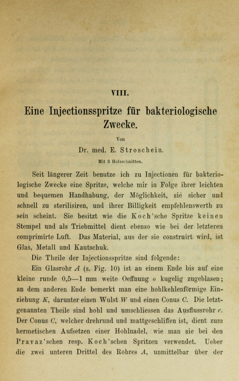 VIII. Eine Injectionsspritze für bakteriologische Zwecke. Von Dr. med. E. Stroschein. Mit 3 Holzschnitten. Seit längerer Zeit benutze ich zu Injectionen für bakterio- logische Zwecke eine Spritze, welche mir in Folge ihrer leichten und bequemen Handhabung, der Möglichkeit, sie sicher und schnell zu sterilisiren, und ihrer Billigkeit empfehlenswert!) zu sein scheint. Sie besitzt wie die Koch'sehe Spritze keinen Stempel und als Triebmittel dient ebenso wie bei der letzteren comprimirte Luft. Das Material, aus der sie construirt wird, ist Glas, Metall und Kautschuk. Die Theile der Injectionsspritze sind folgende: Ein Glasrohr A (s. Fig. lü) ist an einem Ende bis auf eine kleine runde 0,5—1 mm weite Oeffnung o kugelig zugeblaseu; an dem anderen Ende bemerkt man eine hoblkehlenförmige Ein- ziehung K, darunter einen Wulst 11' und einen Conus C. Die letzt- genannten Theile sind hohl und umschliessen das Ausflussrohr r. Der Conus C, welcher drehrund und mattgeschliffen ist, dient zum hermetischen Aufsetzen einer Hohlnadel, wie man sie bei den Pravaz 'sehen resp. Koch'sehen Spritzen verwendet. Ueber die zwei unteren Drittel des Rohres A, unmittelbar über der