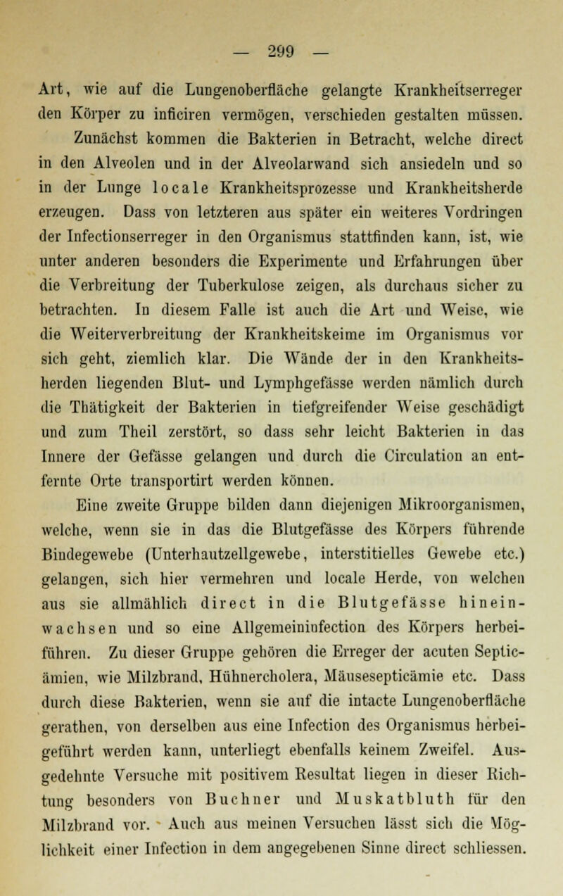 Art, wie auf die Lungenoberfläche gelangte Krankheitserreger den Körper zu inficiren vermögen, verschieden gestalten müssen. Zunächst kommen die Bakterien in Betracht, welche direct in den Alveolen und in der Alveolarwand sich ansiedeln und so in der Lunge locale Krankheitsprozesse und Krankheitsherde erzeugen. Dass von letzteren aus später ein weiteres Vordringen der Infectionserreger in den Organismus stattfinden kann, ist, wie unter anderen besonders die Experimente und Erfahrungen über die Verbreitung der Tuberkulose zeigen, als durchaus sicher zu betrachten. In diesem Falle ist auch die Art und Weise, wie die Weiterverbreitung der Krankheitskeime im Organismus vor sich geht, ziemlich klar. Die Wände der in den Krankheits- herden liegenden Blut- und Lymphgefässe werden nämlich durch die Thätigkeit der Bakterien in tiefgreifender Weise geschädigt und zum Theil zerstört, so dass sehr leicht Bakterien in das Innere der Gefässe gelangen und durch die Circulation an ent- fernte Orte transportirt werden können. Eine zweite Gruppe bilden dann diejenigen Mikroorganismen, welche, wenn sie in das die Blutgefässe des Körpers führende Bindegewebe (Unterhautzellgewebe, interstitielles Gewebe etc.) gelangen, sich hier vermehren und locale Herde, von welchen aus sie allmählich direct in die Blutgefässe hinein- wachsen und so eine Allgemeininfection des Körpers herbei- führen. Zu dieser Gruppe gehören die Erreger der acuten Septic- ämien, wie Milzbrand, Hühnercholera, Mäusesepticämie etc. Dass durch diese Bakterien, wenn sie auf die intacte Lungenoberfläche gerathen, von derselben aus eine Infection des Organismus herbei- geführt werden kann, unterliegt ebenfalls keinem Zweifel. Aus- gedehnte Versuche mit positivem Resultat liegen in dieser Rich- tung besonders von Buchner und Muskatbluth für den Milzbrand vor. Auch aus meinen Versuchen lässt sich die Mög- lichkeit einer Infection in dem angegebenen Sinne direct scliliessen.