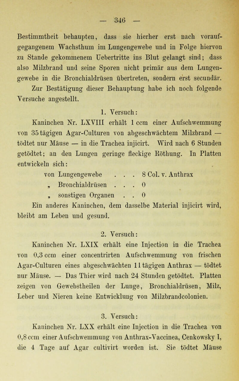 Bestimmtheit behaupten, dass sie hierher erst nach vorauf- gegangenem Wachsthum im Lungengewebe und in Folge hiervon zu Stande gekommenem Uebertritte ins Blut gelangt sind; dass also Milzbrand und seine Sporen nicht primär aus dem Lungen- gewebe in die Bronchialdrüsen übertreten, sondern erst secundär. Zur Bestätigung dieser Behauptung habe ich noch folgende Versuche angestellt. 1. Versuch: Kaninchen Nr. LXVIII erhält 1 ccm einer Aufschwemmung von 35tägigen Agar-Culturen von abgeschwächtem Milzbrand — tödtet nur Mäuse — in die Trachea injicirt. Wird nach 6 Stunden getödtet; an den Lungen geringe fleckige Röthung. In Platten entwickeln sich: von Lungengewebe ... 8 Col. v. Anthrax B Bronchialdrüsen ... 0 B sonstigen Organen . . 0 Ein anderes Kaninchen, dem dasselbe Material injicirt wird, bleibt am Leben und gesund. 2. Versuch: Kaninchen Nr. LXIX erhält eine Injection in die Trachea von 0,3 ccm einer concentrirten Aufschwemmung von frischen Agar-Culturen eines abgeschwächten 11 tägigen Anthrax — tödtet nur Mäuse. — Das Thier wird nach 24 Stunden getödtet. Platten zeigen von Gewebstheilen der Lunge, Bronchialdrüsen, Milz, Leber und Nieren keine Entwicklung von Milzbrandcolonien. 3. Versuch: Kaninchen Nr. LXX erhält eine Injection in die Trachea von 0,8 ccm einer Aufschwemmung von Anthrax-Vaccinea, Cenkowsky I, die 4 Tage auf Agar cultivirt worden ist. Sie tödtet Mäuse