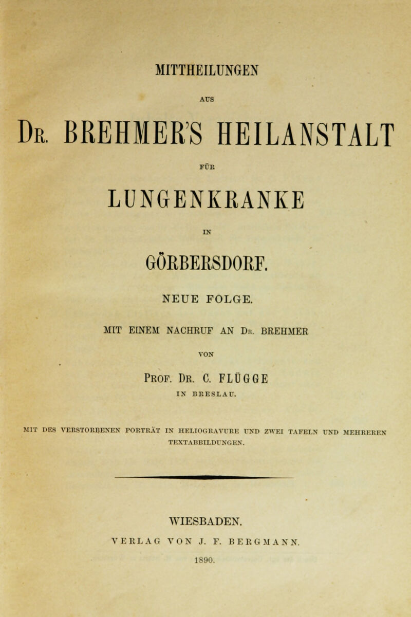 Dr. BREMERS HEILANSTALT FÜK LUNGENKRANKE IN GÖRBERSDORF. NEUE FOLGE. MIT EINEM NACHRUF AN Du. BREHMER Prof. Dr. C. FLÜGGE IN BRESLAU. MIT DES VERSTORBENEN PORTRÄT IX HELIOGRAVÜRE IND ZWEI TAFEI.X OTTO MEHREREN TEXTABBILDUNGEN. WIESBADEN. VERLAG VON J. F. BERGMANN. 1890.