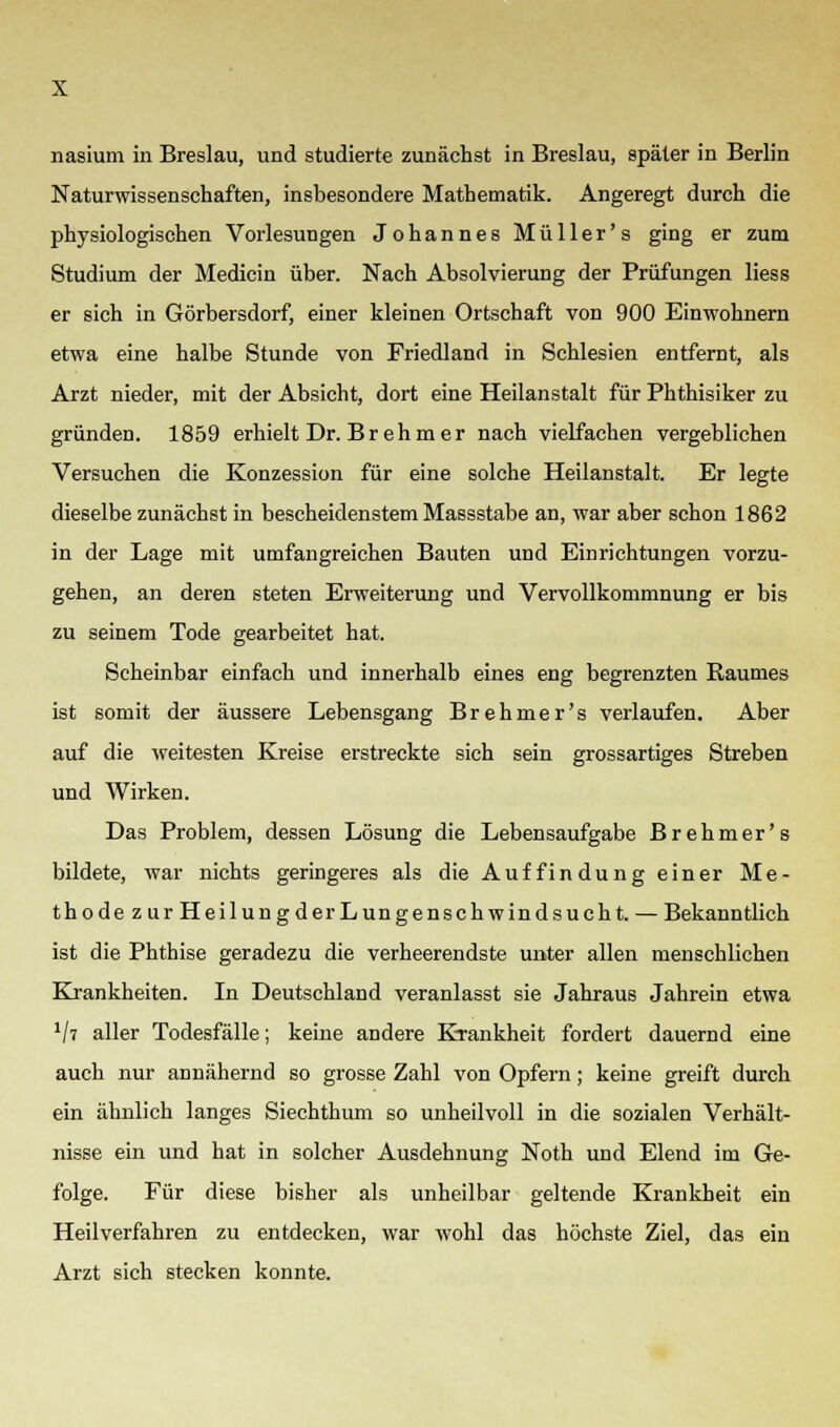 Naturwissenschaften, insbesondere Mathematik. Angeregt durch die physiologischen Vorlesungen Johannes Müller's ging er zum Studium der Medicin über. Nach Absolvierung der Prüfungen liess er sich in Görbersdorf, einer kleinen Ortschaft von 900 Einwohnern etwa eine halbe Stunde von Friedland in Schlesien entfernt, als Arzt nieder, mit der Absicht, dort eine Heilanstalt für Phthisiker zu gründen. 1859 erhielt Dr. B r eh m e r nach vierfachen vergeblichen Versuchen die Konzession für eine solche Heilanstalt. Er legte dieselbe zunächst in bescheidenstem Massstabe an, war aber schon 1862 in der Lage mit umfangreichen Bauten und Einrichtungen vorzu- gehen, an deren steten Erweiterung und Vervollkommnung er bis zu seinem Tode gearbeitet hat. Scheinbar einfach und innerhalb eines eng begrenzten Raumes ist somit der äussere Lebensgang Brehmer's verlaufen. Aber auf die weitesten Kreise erstreckte sich sein grossartiges Streben und Wirken. Das Problem, dessen Lösung die Lebensaufgabe Brehmer's bildete, war nichts geringeres als die Auf findung einer Me- thode zur HeilungderLungenschwindsucht. — Bekanntlich ist die Phthise geradezu die verheerendste unter allen menschlichen Krankheiten. In Deutschland veranlasst sie Jahraus Jahrein etwa 1li aller Todesfälle; keine andere Krankheit fordert dauernd eine auch nur annähernd so grosse Zahl von Opfern; keine greift durch ein ähnlich langes Siechthuni so unheilvoll in die sozialen Verhält- nisse ein und hat in solcher Ausdehnung Noth und Elend im Ge- folge. Für diese bisher als unheilbar geltende Krankheit ein Heilverfahren zu entdecken, war wohl das höchste Ziel, das ein Arzt sich stecken konnte.