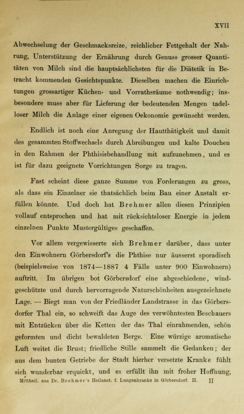 Abwechselung der Geschmacksreize, reichlicher Fettgehalt der Nah- rung, Unterstützung der Ernährung durch Genuss grosser Quanti- täten von Milch sind die hauptsächlichsten für die Diätetik in Be- tracht kommenden Gesichtspunkte. Dieselben machen die Einrich- tungen grossartiger Küchen- und Vorrathsräume nothwendig; ins- besondere muss aber für Lieferung der bedeutenden Mengen tadel- loser Milch die Anlage einer eigenen Oekonomie gewünscht werden. Endlich ist noch eine Anregung der Hautthätigkeit und damit des gesammten Stoffwechsels durch Abreibungen und kalte Douchen in den Rahmen der Phthisisbehandlung mit aufzunehmen, und es ist für dazu geeignete Vorrichtungen Sorge zu tragen. Fast scheint diese ganze Summe von Forderungen zu gross, als dass ein Einzelner sie thatsächlich beim Bau einer Anstalt er- füllen könnte. Und doch hat Brehmer allen diesen Prinzipien vollauf entsprochen und hat mit rücksichtsloser Energie in jedem einzelnen Punkte Mustergültiges geschaffen. Vor allem vergewisserte sich Brehmer darüber, dass unter den Einwohnern Görbersdorfs die Phthise nur äusserst sporadisch (beispielsweise von 1874—1887 4 Fälle unter 900 Einwohnern) auftritt. Im übrigen bot Görbcrsdorf eine abgeschiedene, wind- geschützte und durch hervorragende Naturschönheiten ausgezeichnete Lage. — Biegt man von der Friedländer Landstrasse in das Görbers- dorfer Thal ein, so schweift das Auge des verwöhntesten Beschauers mit Entzücken über die Ketten der das Thal einrahmenden, schön geformten und dicht bewaldeten Berge. Eine würzige aromatische Luft weitet die Brust; friedliche Stille sammelt die Gedanken; der aus dem bunten Getriebe der Stadt hierher versetzte Kranke fühlt sich wunderbar erquickt, und es erfüllt ihn mit froher Hoffnung, Mittheil. aus Dr. Brohuier's Heilanist, f. Lungenkranke in Görberstlorf. II. H
