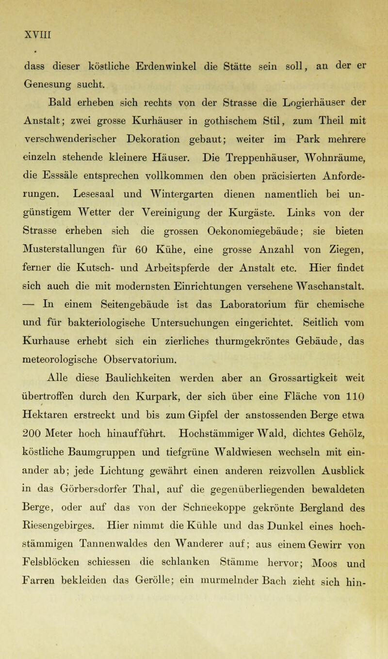 dass dieser köstliche Erdenwinkel die Stätte sein soll, an der er Genesung sucht. Bald erheben sich rechts von der Strasse die Logierhäuser der Anstalt; zwei grosse Kurhäuser in gothischem Stil, zum Theil mit verschwenderischer Dekoration gebaut; weiter im Park mehrere einzeln stehende kleinere Häuser. Die Treppenhäuser, Wohnräume, die Esssäle entsprechen vollkommen den oben präcisierten Anforde- rungen. Lesesaal und Wintergarten dienen namentlich bei un- günstigem Wetter der Vereinigung der Kurgäste. Links von der Strasse erheben sich die grossen Oekonomiegebäude; sie bieten Musterstallungen für 60 Kühe, eine grosse Anzahl von Ziegen, ferner die Kutsch- und Arbeitspferde der Anstalt etc. Hier findet sich auch die mit modernsten Einrichtungen versehene Waschanstalt. — In einem Seitengebäude ist das Laboratorium für chemische und für bakteriologische Untersuchungen eingerichtet. Seitlich vom Kurhause erhebt sich ein zierliches thurmgekröntes Gebäude, das meteorologische Observatorium. Alle diese Baulichkeiten werden aber an Grossartigkeit weit übertroffen durch den Kurpark, der sich über eine Fläche von 110 Hektaren erstreckt und bis zum Gipfel der anstossenden Berge etwa 200 Meter hoch hinaufführt. Hochstämmiger Wald, dichtes Gehölz, köstliche Baumgruppen und tiefgrüne Waldwiesen wechseln mit ein- ander ab; jede Lichtung gewährt einen anderen reizvollen Ausblick in das Görbersdorfer Thal, auf die gegenüberliegenden bewaldeten Berge, oder auf das von der Schneekoppe gekrönte Bergland des Riesengebirges. Hier nimmt die Kühle und das Dunkel eines hoch- stämmigen Tannenwaldes den Wanderer auf; aus einem Gewirr von Felsblöcken schiessen die schlanken Stämme hervor; Moos und Farren bekleiden das Gerolle; ein murmelnder Bach zieht sich hin-