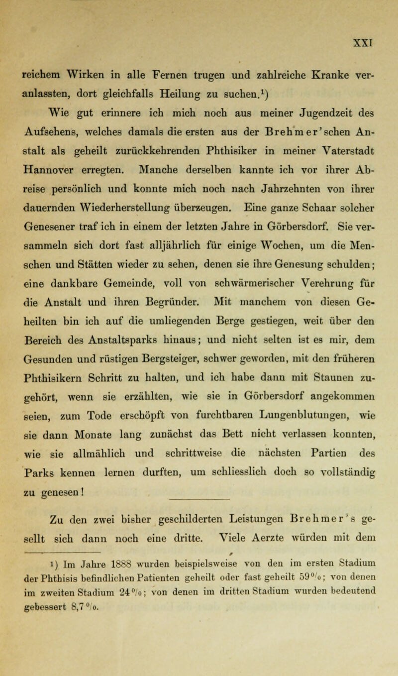 reichem Wirken in alle Fernen trugen und zahlreiche Kranke ver- anlassten, dort gleichfalls Heilung zu suchen.1) Wie gut erinnere ich mich noch aus meiner Jugendzeit des Aufsehens, welches damals die ersten aus der Brehmer'schen An- stalt als geheilt zurückkehrenden Phthisiker in meiner Vaterstadt Hannover erregten. Manche derselben kannte ich vor ihrer Ab- reise persönlich und konnte mich noch nach Jahrzehnten von ihrer dauernden Wiederherstellung überzeugen. Eine ganze Schaar solcher Genesener traf ich in einem der letzten Jahre in Görbersdorf. Sie ver- sammeln sich dort fast alljährlich für einige Wochen, um die Men- schen und Stätten wieder zu sehen, denen sie ihre Genesung schulden; eine dankbare Gemeinde, voll von schwärmerischer Verehrung für die Anstalt und ihren Begründer. Mit manchem von diesen Ge- heilten bin ich auf die umliegenden Berge gestiegen, weit über den Bereich des Anstaltsparks hinaus; und nicht selten ist es mir, dem Gesunden und rüstigen Bergsteiger, schwer geworden, mit den früheren Phthisikern Schritt zu halten, und ich habe dann mit Staunen zu- gehört, wenn sie erzählten, wie sie in Görbersdorf angekommen seien, zum Tode erschöpft von furchtbaren Lungenblutungen, wie sie dann Monate lang zunächst das Bett nicht verlassen konnten, wie sie allmählich und schrittweise die nächsten Partien des Parks kennen lernen durften, um schliesslich doch so vollständig zu genesen! Zu den zwei bisher geschilderten Leistungen Brehmer's ge- sellt sich dann noch eine dritte. Viele Aerzte würden mit dem i) Im Jahre 1888 wurden beispielsweise von den im ersten Stadium der Phthisis befindlichen Patienten geheilt oder fast geheilt 59°'o; von denen im zweiten Stadium 24° o; von denen im dritten Stadium wurden bedeutend gebessert 8,7°. o.