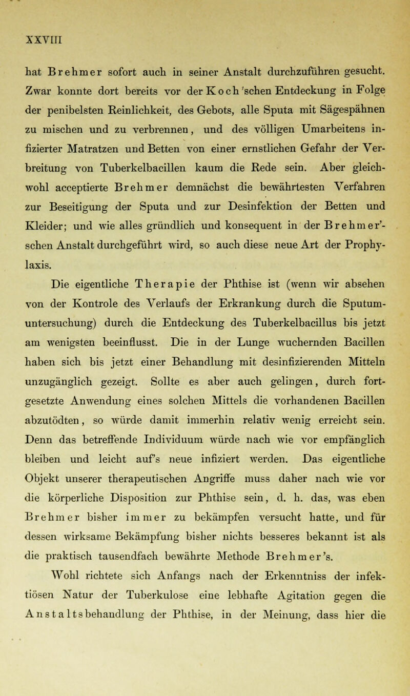 hat Brehmer sofort auch in seiner Anstalt durchzuführen gesucht. Zwar konnte dort bereits vor der Koch'sehen Entdeckung in Folge der penibelsten Reinlichkeit, des Gebots, alle Sputa mit Sägespähnen zu mischen und zu verbrennen, und des völligen Umarbeitens in- fizierter Matratzen und Betten von einer ernstlichen Gefahr der Ver- breitung von Tuberkelbacillen kaum die Rede sein. Aber gleich- wohl aeeeptierte Brehmer demnächst die bewährtesten Verfahren zur Beseitigung der Sputa und zur Desinfektion der Betten und Kleider; und wie alles gründlich und konsequent in derBrehmer'- schen Anstalt durchgeführt wird, so auch diese neue Art der Prophy- laxis. Die eigentliche Therapie der Phthise ist (wenn wir absehen von der Kontrole des Verlaufs der Erkrankung durch die Sputum- untersuchung) durch die Entdeckung des Tuberkelbacillus bis jetzt am wenigsten beeinflusst. Die in der Lunge wuchernden Bacillen haben sich bis jetzt einer Behandlung mit desinfizierenden Mitteln unzugänglich gezeigt. Sollte es aber auch gelingen, durch fort- gesetzte Anwendung eines solchen Mittels die vorhandenen Bacillen abzutödten, so würde damit immerhin relativ wenig erreicht sein. Denn das betreffende Individuum würde nach wie vor empfänglich bleiben und leicht aufs neue infiziert werden. Das eigentliche Objekt unserer therapeutischen Angriffe muss daher nach wie vor die körperliche Disposition zur Phthise sein, d. h. das, was eben Brehmer bisher immer zu bekämpfen versucht hatte, und für dessen wirksame Bekämpfung bisher nichts besseres bekannt ist als die praktisch tausendfach bewährte Methode Brehmer's. Wohl richtete sich Anfangs nach der Erkenntniss der infek- tiösen Natur der Tuberkulose eine lebhafte Agitation gegen die Anstaltsbehaudlung der Phthise, in der Meinung, dass hier die