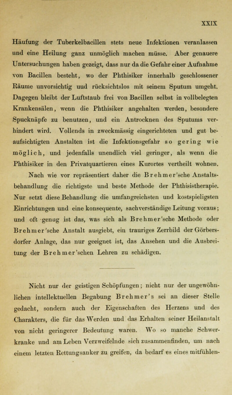 Häufung der Tuberkelbacillen stets neue Infektionen veranlassen und eine Heilung ganz unmöglich machen müsse. Aber genauere Untersuchungen haben gezeigt, dass nur da die Gefahr einer Aufnahme von Bacillen besteht, wo der Phthisiker innerhalb geschlossener Räume unvorsichtig uud rücksichtslos mit seinem Sputum umgeht. Dagegen bleibt der Luftstaub frei von Bacillen selbst in vollbelegten Krankensälen, wenn die Phthisiker angehalten werden, besondere Spucknäpfe zu benutzen, und ein Antrocknen des Sputums ver- hindert wird. Vollends in zweckmässig eingerichteten und gut be- aufsichtigten Anstalten ist die Infektionsgefahr so gering wie möglich, und jedenfalls unendlich viel geringer, als wenn die Phthisiker in den Privatquartieren eines Kurortes vertheilt wohnen. Nach wie vor repräsentiert daher die Breh mer'sche Anstalts- behandlung die richtigste und beste Methode der Phthisistherapie. Nur setzt diese Behandlung die umfangreichsten und kostspieligsten Einrichtungen und eine konsequente, sachverständige Leitung voraus; und oft genug ist das, was sich als Brehmer'sche Methode oder Br eh mer'sche Anstalt ausgiebt, ein trauriges Zerrbild der Görbers- dorfer Anlage, das nur geeignet ist, das Ansehen und die Ausbrei- tung der Breh mer'sehen Lehren zu schädigen. Nicht nur der geistigen Schöpfungen; nicht nur der ungewöhn- lichen intellektuellen Begabung Brehmer's sei an dieser Stelle gedacht, sondern auch der Eigenschaften des Herzens und des Charakters, die für das Werden und das Erhalten seiner Heilanstalt von nicht geringerer Bedeutung waren. Wo so manche Schwer- kranke und am Leben Verzweifelnde sich zusammenfinden, um nach einem letzten Rettungsanker zu greifen, da bedarf es eines mitfühlen-
