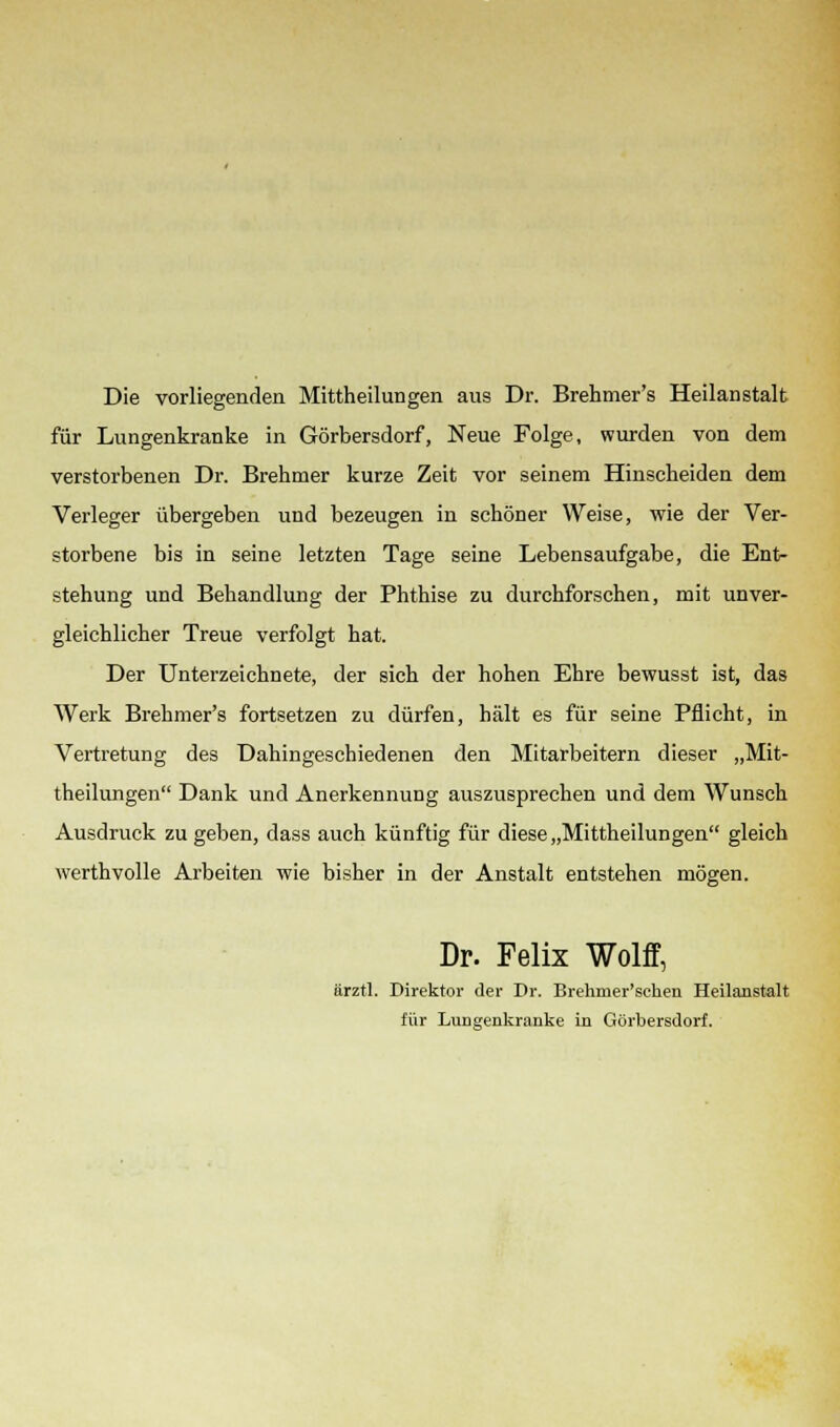 Die vorliegenden Mittheilungen aus Dr. Brehmer's Heilanstalt für Lungenkranke in Görbersdorf, Neue Folge, wurden von dem verstorbenen Dr. Brehmer kurze Zeit vor seinem Hinscheiden dem Verleger übergeben und bezeugen in schöner Weise, wie der Ver- storbene bis in seine letzten Tage seine Lebensaufgabe, die Ent- stehung und Behandlung der Phthise zu durchforschen, mit unver- gleichlicher Treue verfolgt hat. Der Unterzeichnete, der sich der hohen Ehre bewusst ist, das Werk Brehmer's fortsetzen zu dürfen, hält es für seine Pflicht, in Vertretung des Dahingeschiedenen den Mitarbeitern dieser „Mit- theilungen Dank und Anerkennung auszusprechen und dem Wunsch Ausdruck zugeben, dass auch künftig für diese „Mittheilungen gleich werthvolle Arbeiten wie bisher in der Anstalt entstehen mögen. Dr. Felix Wolff, ärztl. Direktor der Dr. Brehmer'sehen Heilanstalt für Lungenkranke in Görbersdorf.