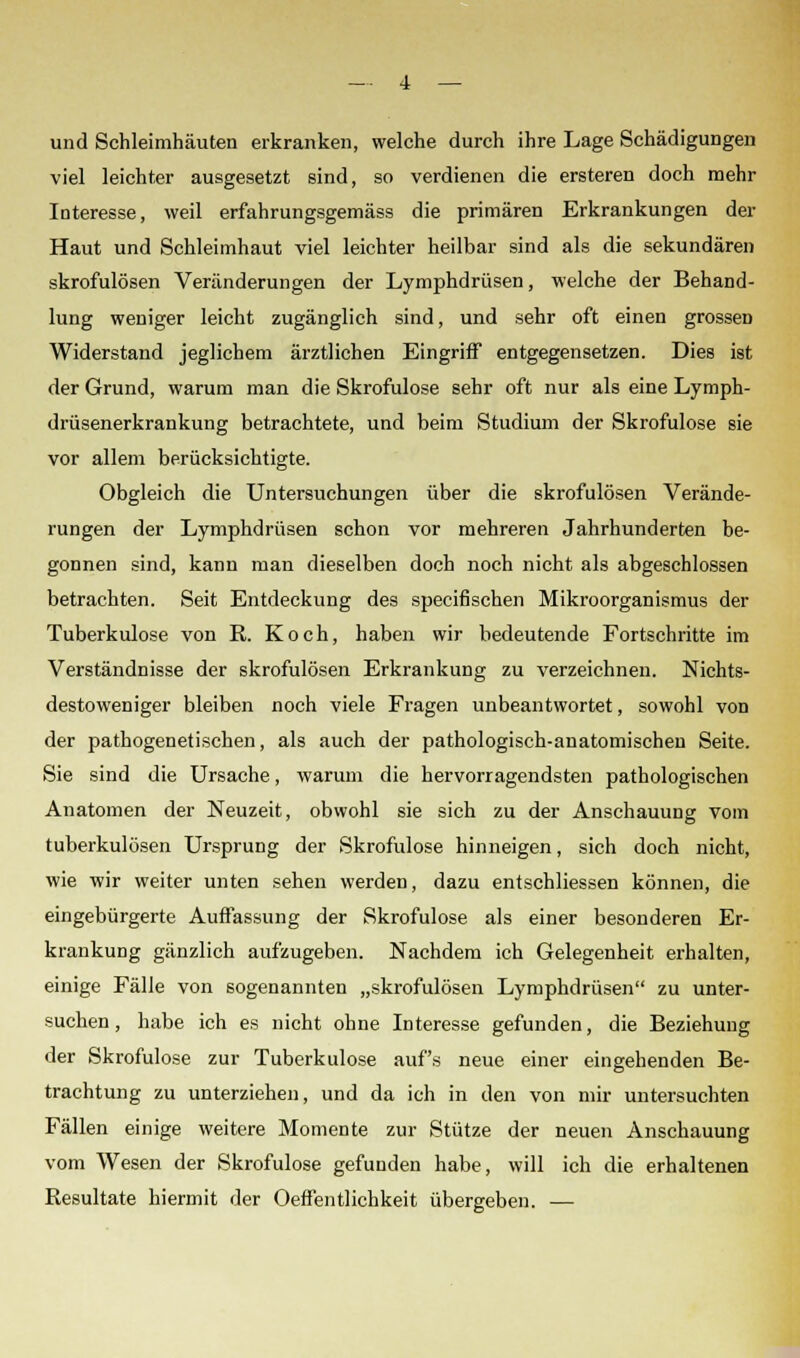 und Schleimhäuten erkranken, welche durch ihre Lage Schädigungen viel leichter ausgesetzt sind, so verdienen die ersteren doch mehr Interesse, weil erfahrungsgemäss die primären Erkrankungen der Haut und Schleimhaut viel leichter heilbar sind als die sekundären skrofulösen Veränderungen der Lymphdrüsen, welche der Behand- lung weniger leicht zugänglich sind, und sehr oft einen grossen Widerstand jeglichem ärztlichen Eingriff entgegensetzen. Dies ist der Grund, warum man die Skrofulöse sehr oft nur als eine Lymph- drüsenerkrankung betrachtete, und beim Studium der Skrofulöse sie vor allem berücksichtigte. Obgleich die Untersuchungen über die skrofulösen Verände- rungen der Lymphdrüsen schon vor mehreren Jahrhunderten be- gonnen sind, kann man dieselben doch noch nicht als abgeschlossen betrachten. Seit Entdeckung des specifischen Mikroorganismus der Tuberkulose von R. Koch, haben wir bedeutende Fortschritte im Verständnisse der skrofulösen Erkrankung zu verzeichnen. Nichts- destoweniger bleiben noch viele Fragen unbeantwortet, sowohl von der pathogenetischen, als auch der pathologisch-anatomischen Seite. Sie sind die Ursache, warum die hervorragendsten pathologischen Anatomen der Neuzeit, obwohl sie sich zu der Anschauung vom tuberkulösen Ursprung der Skrofulöse hinneigen, sich doch nicht, wie wir weiter unten sehen werden, dazu entschliessen können, die eingebürgerte Auffassung der Skrofulöse als einer besonderen Er- krankung gänzlich aufzugeben. Nachdem ich Gelegenheit erhalten, einige Fälle von sogenannten „skrofulösen Lymphdrüsen zu unter- suchen , habe ich es nicht ohne Interesse gefunden, die Beziehung der Skrofulöse zur Tuberkulose auf's neue einer eingehenden Be- trachtung zu unterziehen, und da ich in den von mir untersuchten Fällen einige weitere Momente zur Stütze der neuen Anschauung vom Wesen der Skrofulöse gefunden habe, will ich die erhaltenen Resultate hiermit der Oeffentlichkeit übergeben. —