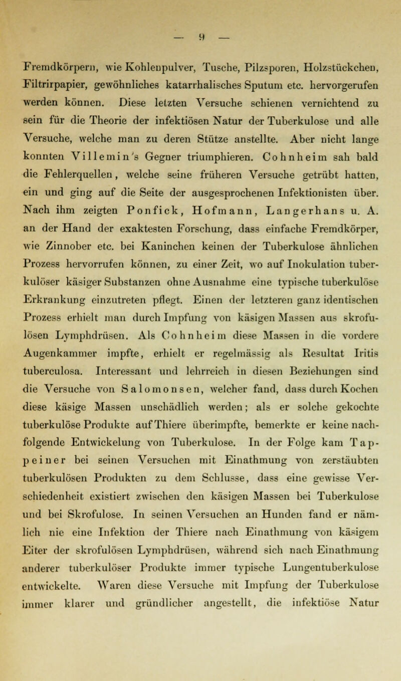 Fremdkörpern, wie Kohleupulver, Tusche, Pilzsporen, Holzstückcheu, Filtrirpapier, gewöhnliches katarrhalisches Sputum etc. hervorgerufen werden können. Diese letzten Versuche schienen vernichtend zu sein für die Theorie der infektiösen Natur der Tuberkulose und alle Versuche, welche man zu deren Stütze anstellte. Aber nicht lange konnten Villemin's Gegner triumphieren. Cohnheim sah bald die Fehlerquellen, welche seine früheren Versuche getrübt hatten, ein und ging auf die Seite der ausgesprochenen Infektionisten über. Nach ihm zeigten Ponfick, Hofmann, Langerhans u. A. an der Hand der exaktesten Forschung, dass einfache Fremdkörper, wie Zinnober etc. bei Kaninchen keinen der Tuberkulose ähnlichen Prozess hervorrufen können, zu einer Zeit, wo auf Inokulation tuber- kulöser käsiger Substanzen ohne Ausnahme eine typische tuberkulöse Erkrankung einzutreten pflegt. Einen der letzteren ganz identischen Prozess erhielt man durch Impfung von käsigen Massen aus skrofu- lösen Lymphdrüsen. Als Cohnheim diese Massen in die vordere Augenkammer impfte, erhielt er regelmässig als Resultat Iritis tuberculosa. Interessant und lehrreich in diesen Beziehungen sind die Versuche von Salomonsen, welcher fand, dass durch Kochen diese käsige Massen unschädlich werden; als er solche gekochte tuberkulöse Produkte aufThiere überimpfte, bemerkte er keine nach- folgende Entwickelung von Tuberkulose. In der Folge kam Tap- peiuer bei seinen Versuchen mit Einathmung von zerstäubten tuberkulösen Produkten zu dem Schlüsse, dass eine gewisse Ver- schiedenheit existiert zwischen den käsigen Massen bei Tuberkulose und bei Skrofulöse. In seinen Versuchen an Hunden fand er näm- lich nie eine Infektion der Thiere nach Einathmung von käsigem Eiter der skrofulösen Lymphdrüsen, während sich nach Einathmung anderer tuberkulöser Produkte immer typische Lungentuberkulose entwickelte. Waren diese Versuche mit Impfung der Tuberkulose immer klarer und gründlicher angestellt, die infektiöse Natur