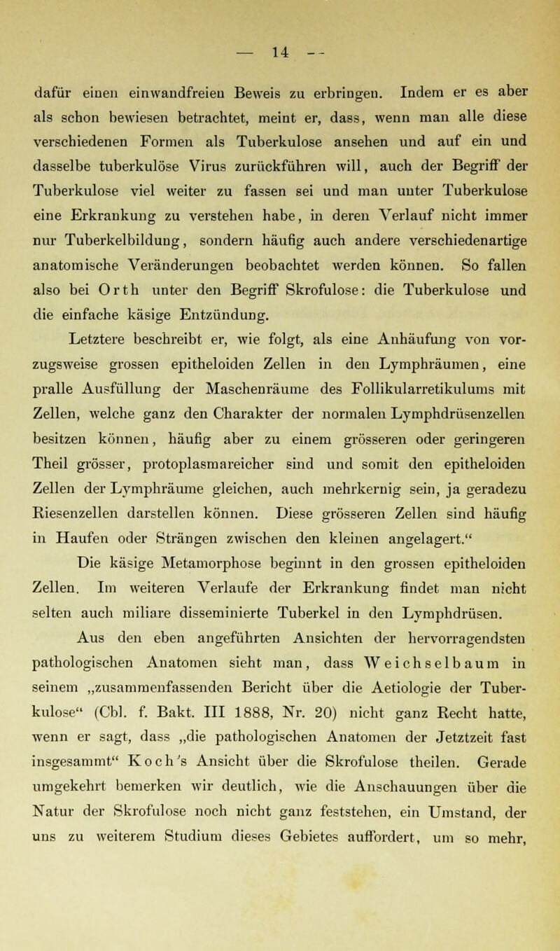 dafür einen einwandfreien Beweis zu erbringen. Indem er es aber als schon bewiesen betrachtet, meint er, dass, wenn man alle diese verschiedenen Formen als Tuberkulose ansehen und auf ein und dasselbe tuberkulöse Virus zurückführen will, auch der Begriff der Tuberkulose viel weiter zu fassen sei und man unter Tuberkulose eine Erkrankung zu verstehen habe, in deren Verlauf nicht immer nur Tuberkelbildung, sondern häufig auch andere verschiedenartige anatomische Veränderungen beobachtet werden könneD. So fallen also bei Orth unter den Begriff Skrofulöse: die Tuberkulose und die einfache käsige Entzündung. Letztere beschreibt er, wie folgt, als eine Anhäufung von vor- zugsweise grossen epitheloiden Zellen in den Lymphräumen, eine pralle Ausfüllung der Maschenräume des Follikularretikulums mit Zellen, welche ganz den Charakter der normalen Lymphdrüsenzellen besitzen können, häufig aber zu einem grösseren oder geringeren Theil grösser, protoplasmareicher sind und somit den epitheloiden Zellen der Lymphräume gleichen, auch mehrkernig sein, ja geradezu Riesenzellen darstellen können. Diese grösseren Zellen sind häufig in Haufen oder Strängen zwischen den kleinen angelagert. Die käsige Metamorphose beginnt in den grossen epitheloiden Zellen. Im weiteren Verlaufe der Erkrankung findet man nicht selten auch miliare disseminierte Tuberkel in den Lymphdrüsen. Aus den eben angeführten Ansichten der hervorragendsten pathologischen Anatomen sieht man, dass Weichselbaum in seinem „zusammenfassenden Bericht über die Aetiologie der Tuber- kulose (Cbl. f. Bakt. III 1888, Nr. 20) nicht ganz Recht hatte, wenn er sagt, dass „die pathologischen Anatomen der Jetztzeit fast insgesammt Koch's Ansicht über die Skrofulöse theilen. Gerade umgekehrt bemerken wir deutlich, wie die Anschauungen über die Natur der Skrofulöse noch nicht ganz feststehen, ein Umstand, der uns zu weiterem Studium dieses Gebietes auffordert, um so mehr,