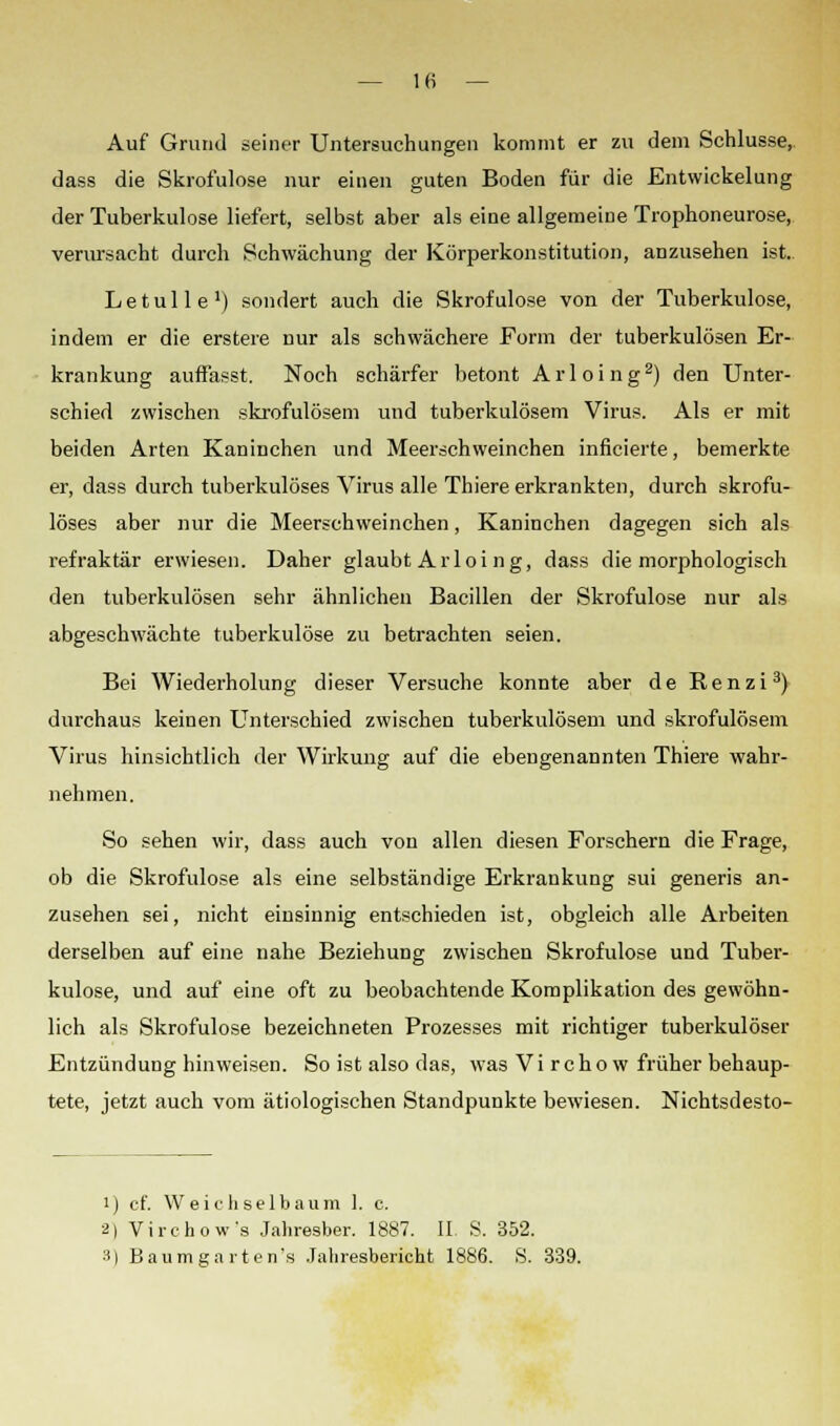 Auf Grund seiner Untersuchungen kommt er zu dem Schlüsse, dass die Skrofulöse nur einen guten Boden für die Entwickelung der Tuberkulose liefert, selbst aber als eine allgemeine Trophoneurose, verursacht durch Schwächung der Körperkonstitution, anzusehen ist.. Letulle1) sondert auch die Skrofulöse von der Tuberkulose, indem er die erstere Dur als schwächere Form der tuberkulösen Er- krankung auffasst. Noch schärfer betont Arloing2) den Unter- schied zwischen skrofulösem und tuberkulösem Virus. Als er mit beiden Arten Kaninchen und Meerschweinchen inficierte, bemerkte er, dass durch tuberkulöses Virus alle Thiere erkrankten, durch skrofu- löses aber nur die Meerschweinchen, Kaninchen dagegen sich als refraktär erwiesen. Daher glaubt Arloing, dass die morphologisch den tuberkulösen sehr ähnlichen Bacillen der Skrofulöse nur als abgeschwächte tuberkulöse zu betrachten seien. Bei Wiederholung dieser Versuche konnte aber de Renzi3) durchaus keinen Unterschied zwischen tuberkulösem und skrofulösem Virus hinsichtlich der Wirkung auf die ebengenannten Thiere wahr- nehmen. So sehen wir, dass auch von allen diesen Forschern die Frage, ob die Skrofulöse als eine selbständige Erkrankung sui generis an- zusehen sei, nicht einsinnig entschieden ist, obgleich alle Arbeiten derselben auf eine nahe Beziehung zwischen Skrofulöse und Tuber- kulose, und auf eine oft zu beobachtende Komplikation des gewöhn- lich als Skrofulöse bezeichneten Prozesses mit richtiger tuberkulöser Entzündung hinweisen. So ist also das, was V i r c h o w früher behaup- tete, jetzt auch vom ätiologischen Standpunkte bewiesen. Nichtsdesto- i) cf. Weichselbaum 1. c. 2) Virchow's Jahresber. 1887. IL S. 352. 3) Baumgarten's Jahresbericht 1886. S. 339.