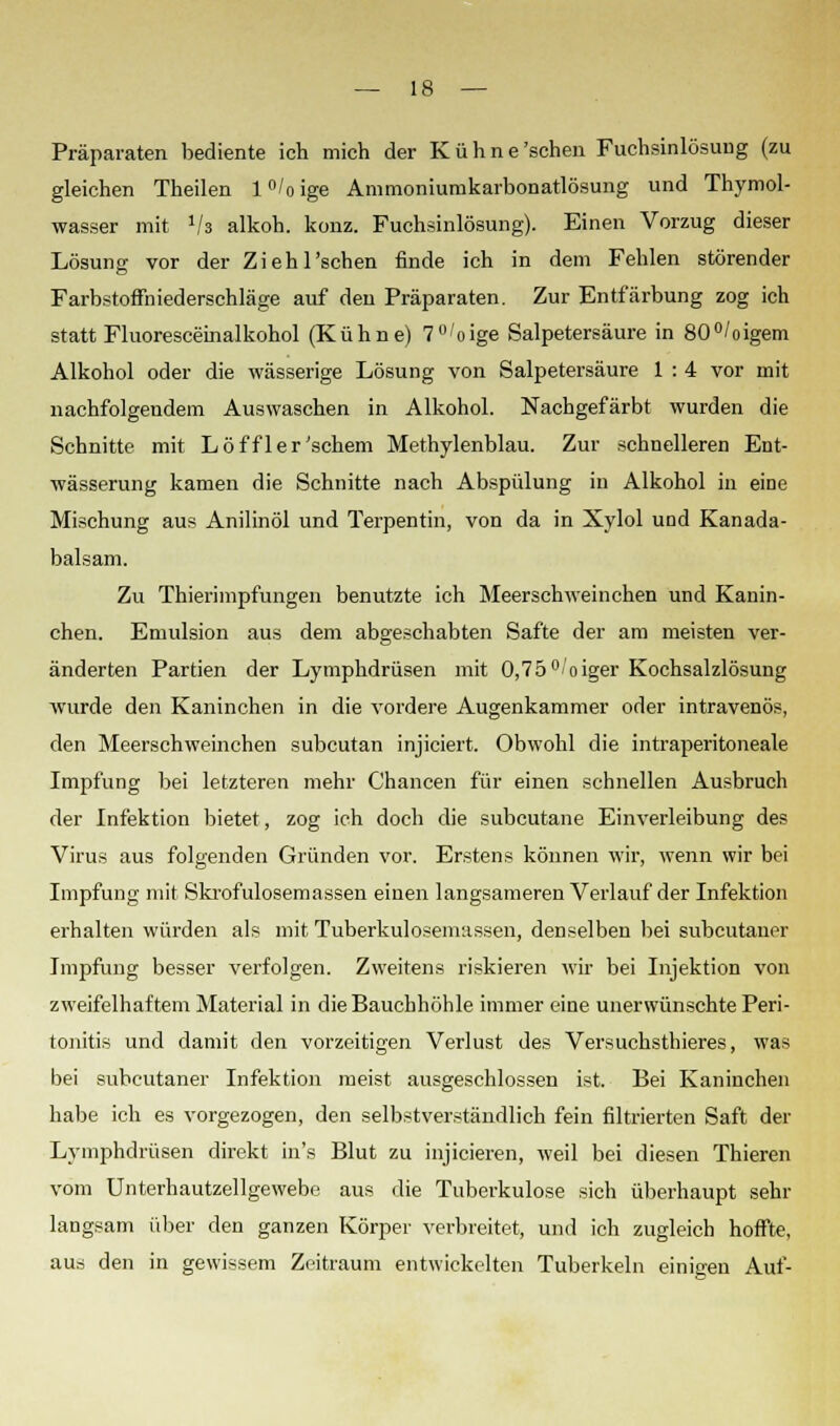 Präparaten bediente ich mich der Kühne'schen Fuchsinlösung (zu gleichen Theilen l°/oige Ammoniumkarbonatlösung und Thymol- wasser mit lla alkoh. konz. Fuchsinlösung). Einen Vorzug dieser Lösung vor der Ziehl'schen finde ich in dem Fehlen störender Farbstoffniederschläge auf den Präparaten. Zur Entfärbung zog ich statt Fluoresceinalkohol (Kühne) 7°'oige Salpetersäure in 80°/oigem Alkohol oder die wässerige Lösung von Salpetersäure 1 : 4 vor mit nachfolgendem Auswaschen in Alkohol. Nachgefärbt wurden die Schnitte mit Löffler'schem Methylenblau. Zur schnelleren Ent- wässerung kamen die Schnitte nach Abspülung in Alkohol in eine Mischung aus Anilinöl und Terpentin, von da in Xylol und Kanada- balsam. Zu Thierimpfungen benutzte ich Meerschweinchen und Kanin- chen. Emulsion aus dem abgeschabten Safte der am meisten ver- änderten Partien der Lymphdrüsen mit 0,75 °oiger Kochsalzlösung wurde den Kaninchen in die vordere Augenkammer oder intravenös, den Meerschweinchen subcutan injiciert. Obwohl die intraperitoneale Impfung bei letzteren mehr Chancen für einen schnellen Ausbruch der Infektion bietet, zog ich doch die subcutane Einverleibung des Virus aus folgenden Gründen vor. Erstens können wir, wenn wir bei Impfung mit Skrofulösemassen einen langsameren Verlauf der Infektion erhalten würden als mit Tuberkulosemassen, denselben bei subcutaner Impfung besser verfolgen. Zweitens riskieren wir bei Injektion von zweifelhaftem Material in die Bauchhöhle immer eine unerwünschte Peri- tonitis und damit den vorzeitigen Verlust des Versuchsthieres, was bei subcutaner Infektion meist ausgeschlossen ist. Bei Kaninchen habe ich es vorgezogen, den selbstverständlich fein filtrierten Saft der Lymphdrüsen direkt in's Blut zu injicieren, weil bei diesen Thieren vom Unterhautzellgewebe aus die Tuberkulose sich überhaupt sehr langsam über den ganzen Körper verbreitet, und ich zugleich hoffte, aus den in gewissem Zeitraum entwickelten Tuberkeln einigen Auf-