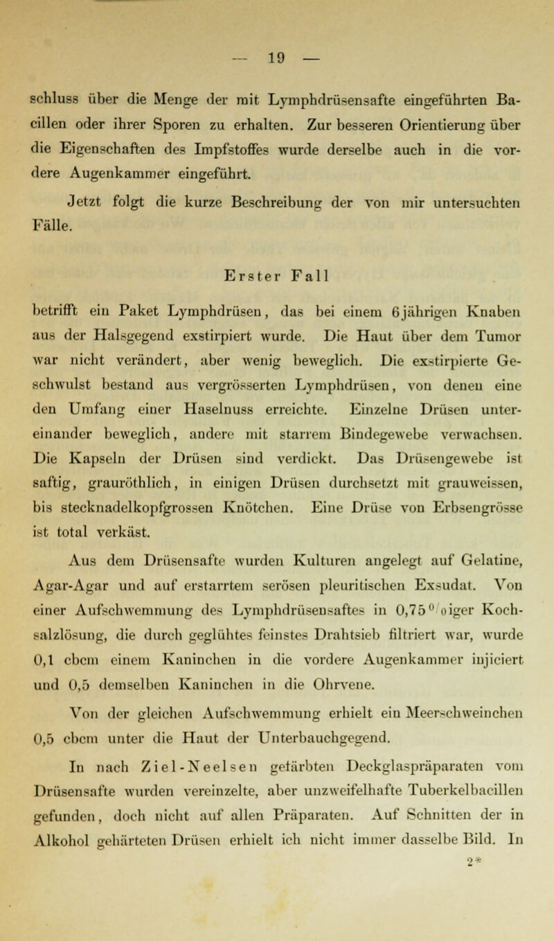 schluss über die Menge der mit Lymphdrü*ensafte eingeführten Ba- cillen oder ihrer Sporen zu erhalten. Zur besseren Orientierung über die Eigenschaften des Impfstoffes wurde derselbe auch in die vor- dere Augenkammer eingeführt. Jetzt folgt die kurze Beschreibung der von mir untersuchten Fälle. Erster Fall betrifft ein Paket Lymphdrüsen, das bei einem 6jährigen Knaben aus der Halsgegend exstirpiert wurde. Die Haut über dem Tumor war nicht verändert, aber wenig beweglich. Die exstirpierte Ge- schwulst bestand aus vergrösserten Lymphdrüsen, von deneu eine den Umfang einer Haselnuss erreichte. Einzelne Drüsen unter- einander beweglich, andere mit starrem Bindegewebe verwachsen. Die Kapseln der Drüsen sind verdickt. Das Drüsengewebe ist saftig, grauröthlich, in einigen Drüsen durchsetzt mit grauwcissen, bis stecknadelkopfgrossen Knötchen. Eine Drüse von Erbsengnisse ist total verkäst. Aus dem Drüsensafte wurden Kulturen angelegt auf Gelatine, Agar-Agar und auf erstarrtem serösen pleuritischen Exsudat. Von einer Aufschwemmung des Lymphdrüsensaftes in 0,75u oiger Koch- salzlösung, die durch geglühtes feinstes Drahtsieb filtriert war, wurde 0,1 cbcm einem Kaninchen in die vordere Augenkammer iujiciert und 0,5 demselben Kaninchen in die Ohrvene. Von der gleichen Aufschwemmung erhielt ein Meerschweinchen 0,5 cbcm unter die Haut der Unterbauchgegend. In nach Ziel-Neelsen gefärbten Deckglaspräparaten vom Drüsensafte wurden vereinzelte, aber unzweifelhafte Tuberkelbacillen gefunden, doch nicht auf allen Präparaten. Auf Schnitten der in Alkohol gehärteten Drüsen erhielt ich nicht immer dasselbe Bild. In 2«