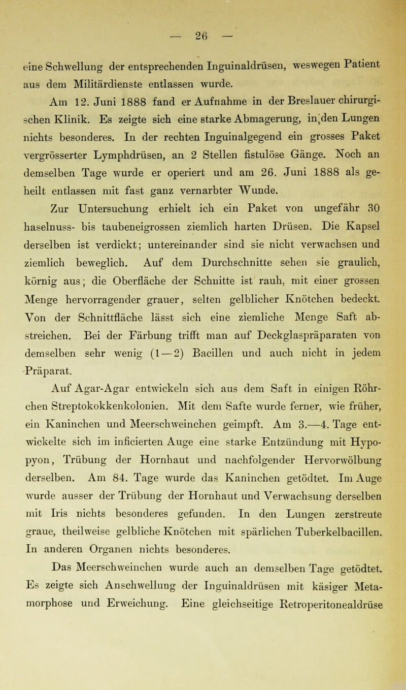 eine Schwellung der entsprechenden Inguinalclrüsen, weswegen Patient aus dem Militärdienste entlassen wurde. Am 12. Juni 1888 fand er Aufnahme in der Breslauer chirurgi- schen Klinik. Es zeigte sich eine starke Abmagerung, injden Lungen nichts besonderes. In der rechten Inguinalgegend ein grosses Paket vergrösserter Lymphdrüsen, an 2 Stellen fistulöse Gänge. Noch an demselben Tage wurde er operiert und am 26. Juni 1888 als ge- heilt entlassen mit fast ganz vernarbter Wunde. Zur Untersuchung erhielt ich ein Paket von ungefähr 30 haselnuss- bis taubeneigrossen ziemlich harten Drüsen. Die Kapsel derselben ist verdickt; untereinander sind sie nicht verwachsen und ziemlich beweglich. Auf dem Durchschnitte sehen sie graulich, körnig aus; die Oberfläche der Schnitte ist rauh, mit einer grossen Menge hervorragender grauer, selten gelblicher Knötchen bedeckt. Von der Schnittfläche lässt sich eine ziemliche Menge Saft ab- streichen. Bei der Färbung trifft man auf Deckglaspräparaten von demselben sehr wenig (1 — 2) Bacillen und auch nicht in jedem Präparat. Auf Agar-Agar entwickeln sich aus dem Saft in einigen Röhr- chen Streptokokkenkolonien. Mit dem Safte wurde ferner, wie früher, ein Kaninchen und Meerschweinchen geimpft. Am 3.—4. Tage ent- wickelte sich im inficierten Auge eine starke Entzündung mit Hypo- pyon, Trübung der Hornhaut und nachfolgender Hervorwölbung derselben. Am 84. Tage wurde das Kaninchen getödtet. Im Auge wurde ausser der Trübung der Hornhaut und Verwachsung derselben mit Iris nichts besonderes gefunden. In den Lungen zerstreute graue, theilweise gelbliche Knötchen mit spärlichen Tuberkelbacillen. In anderen Organen nichts besonderes. Das Meerschweinchen wurde auch an demselben Tage getödtet. Es zeigte sich Anschwellung der Inguinaldrüsen mit käsiger Meta- morphose und Erweichung. Eine gleichseitige Retroperitonealdrüse