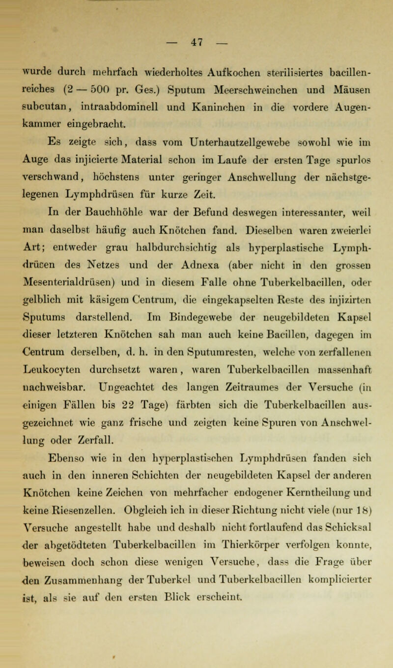 wurde durch mehrfach wiederholtes Aufkochen sterilisiertes bacillen- reiches (2 — 500 pr. Ges.) Sputum Meerschweinchen und Mäusen subcutan, intraabdominell und Kaninchen in die vordere Augen- kammer eingebracht. Es zeigte sich, dass vom Unterhautzellgewebe sowohl wie im Auge das injicierte Material schon im Laufe der ersten Tage spurlos verschwand, höchstens unter geringer Anschwellung der nächstge- legenen Lymphdrüsen für kurze Zeit. In der Bauchhöhle war der Befund deswegen interessanter, weil man daselbst häufig auch Knötchen fand. Dieselben waren zweierlei Art; entweder grau halbdurchsichtig als hyperplastische Lymph- drüsen des Netzes und der Adnexa (aber nicht in den grossen Mesenterialdrüsen) und in diesem Falle ohne Tuberkelbacillen, oder gelblich mit käsigem Centrum, die eingekapselten Reste des injizirten ♦Sputums darstellend. Im Bindegewebe der neugebildeteu Kapsel dieser letzteren Knötchen sah man auch keine Bacillen, dagegen im Centrum derselben, d. h. in den Sputumresten, welche von zerfallenen Leukocyten durchsetzt waren, waren Tuberkelbacillen massenhaft nachweisbar. Ungeachtet des langen Zeitraumes der Versuche (in einigen Fällen bis 22 Tage) färbten sich die Tuberkelbacillen aus- gezeichnet wie ganz frische und zeigten keine Spuren von Anschwel- lung oder Zerfall. Ebenso wie in den hyperplastischen Lymphdrüsen fanden -ich auch in den inneren Schichten der neugebildeten Kapsel der anderen Knötchen keine Zeichen von mehrfacher endogener Kerntheiluug und keine Riesenzellen. Obgleich ich in dieser Richtung nicht viele (nur 18) Versuche angestellt habe und deshalb nicht fortlaufend das Schicksal der abgetödteten Tuberkelbacillen im Thierkörper verfolgen konnte, beweisen doch schon diese wenigen Versuche, dass die Frage über den Zusammenhang der Tuberkel und Tuberkelbacillen komplicierter ist, als sie auf den ersten Blick erscheint.