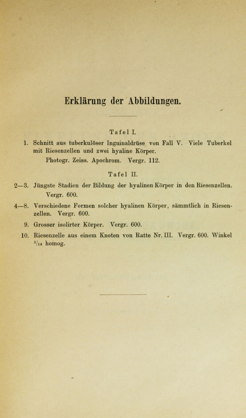 Erklärung der Abbildungen. Tafel I. 1. Schnitt aus tuberkulöser Inguinaldriise von Fall V. Viele Tuberkel mit Riesenzellen und zwei hyaline Körper. Photogr. Zeiss. Apochrom. Vergr. 112. Tafel II. 2—3. Jüngste Stadien der Bildung der hyalinen Körper in den Riesenzellen. Vergr. 600. 4—8. Verschiedene Formen solcher hyalinen Körper, sämmtlich in Riesen- zellen. Vergr. 600. 9. Grosser isolirtor Körper. Vergr. 600. 10. Riesenzelle aus einem Knoten von Ratte Nr. III. Vergr. 600. Winkel Vh homog.