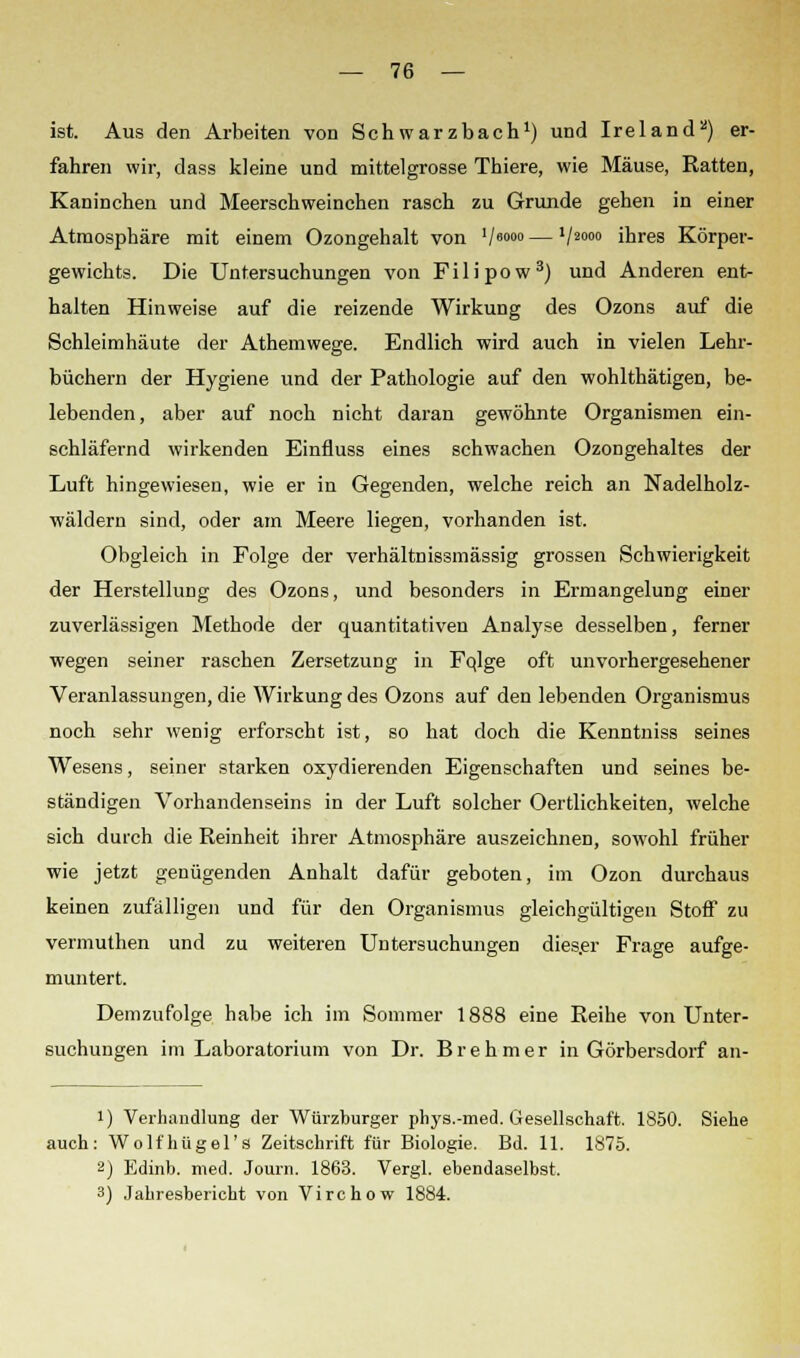 ist. Aus den Arbeiten von Schwarzbach1) und Ireland) er- fahren wir, dass kleine und mittelgrosse Thiere, wie Mäuse, Ratten, Kaninchen und Meerschweinchen rasch zu Grunde gehen in einer Atmosphäre mit einem Ozongehalt von V6000 — V2000 ihres Körper- gewichts. Die Untersuchungen von Filipow3) und Anderen ent- halten Hinweise auf die reizende Wirkung des Ozons auf die Schleimhäute der Athemwege. Endlich wird auch in vielen Lehr- büchern der Hygiene und der Pathologie auf den wohlthätigen, be- lebenden, aber auf noch nicht daran gewöhnte Organismen ein- schläfernd wirkenden Einfluss eines schwachen Ozongehaltes der Luft hingewiesen, wie er in Gegenden, welche reich an Nadelholz- wäldern sind, oder am Meere liegen, vorhanden ist. Obgleich in Folge der verhältnissmässig grossen Schwierigkeit der Herstellung des Ozons, und besonders in Ermangelung einer zuverlässigen Methode der quantitativen Analyse desselben, ferner wegen seiner raschen Zersetzung in Fqlge oft unvorhergesehener Veranlassungen, die Wirkung des Ozons auf den lebenden Organismus noch sehr wenig erforscht ist, so hat doch die Kenntniss seines Wesens, seiner starken oxydierenden Eigenschaften und seines be- ständigen Vorhandenseins in der Luft solcher Oertlichkeiten, welche sich durch die Reinheit ihrer Atmosphäre auszeichnen, sowohl früher wie jetzt genügenden Anhalt dafür geboten, im Ozon durchaus keinen zufälligen und für den Organismus gleichgültigen Stoff zu vermuthen und zu weiteren Untersuchungen dies.er Frage aufge- muntert. Demzufolge habe ich im Sommer 1888 eine Reihe von Unter- suchungen im Laboratorium von Dr. Brehmer in Görbersdorf an- i) Verhandlung der Würzburger phys.-med. Gesellschaft. 1850. Siehe auch: Wolfhügel's Zeitschrift für Biologie. Bd. 11. 1875. 2) Edinb. med. Journ. 1863. Vergl. ebendaselbst. 3) Jahresbericht von Virchow 1884.