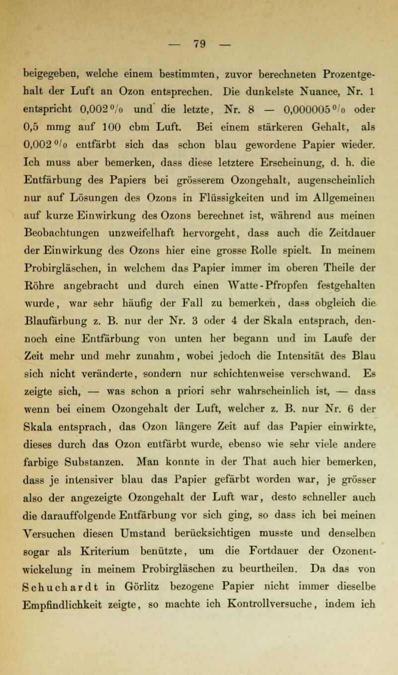 beigegeben, welche einem bestimmten, zuvor berechneten Prozentge- halt der Luft an Ozon entsprechen. Die dunkelste Nuance, Nr. 1 entspricht 0,002°/o und' die letzte, Nr. 8 — 0,000005° o oder 0,5 mmg auf 100 cbm Luft. Bei einem stärkeren Gehalt, als 0,002 °/o entfärbt sich das schon blau gewordene Papier wieder. Ich muss aber bemerken, dass diese letztere Erscheinung, d. h. die Entfärbung des Papiers bei grösserem Ozongehalt, augenscheinlich nur auf Lösungen des Ozons in Flüssigkeiten und im Allgemeinen auf kurze Einwirkung des Ozons berechnet ist, während aus meinen Beobachtungen unzweifelhaft hervorgeht, dass auch die Zeitdauer der Einwirkung des Ozons hier eine grosse Rolle spielt. In meinem Probirgläschen, in welchem das Papier immer im oberen Theile der Röhre angebracht und durch einen Watte - Pfropfen festgehalten wurde, war sehr häufig der Fall zu bemerken, dass obgleich die Blaufärbung z. B. nur der Nr. 3 oder 4 der Skala entsprach, den- noch eine Entfärbung von unten her begann und im Laufe der Zeit mehr und mehr zunahm, wobei jedoch die Intensität des Blau sich nicht veränderte, sondern nur schichtenweise verschwand. Es zeigte sich, — was schon a priori sehr wahrscheinlich ist, — dass wenn bei einem Ozongehalt der Luft, welcher z. B. nur Nr. 6 der Skala entsprach, das Ozon längere Zeit auf das Papier einwirkte, dieses durch das Ozon entfärbt wurde, ebenso wie sehr viele andere farbige Substanzen. Man konnte in der That auch hier bemerken, dass je intensiver blau das Papier gefärbt worden war, je grösser also der angezeigte Ozongehalt der Luft war, desto schneller auch die darauffolgende Entfärbung vor sich ging, so dass ich bei meinen Versuchen diesen Umstand berücksichtigen musst« und denselben sogar als Kriterium benützte, um die Fortdauer der Ozonent- wickelung in meinem Probirgläschen zu beurtheilen. Da das von Schuchardt in Görlitz bezogene Papier nicht immer dieselbe Empfindlichkeit zeigte, so machte ich Kontrollversuehe, indem ich