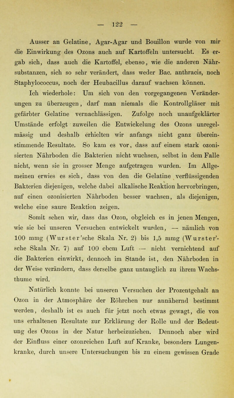 Ausser an Gelatine, Agar-Agar und Bouillon wurde von mir die Einwirkung des Ozons auch auf Kartoffeln untersucht. Es er- gab sich, dass auch die Kartoffel, ebenso, wie die anderen Nähr- substanzen, sich so sehr verändert, dass weder Bac. anthracis, noch Staphylococcus, noch der Heubacillus darauf wachsen können. Ich wiederhole: Um sich von den vorgegangenen Veränder- ungen zu überzeugen, darf man niemals die Kontrollgläser mit gefärbter Gelatine vernachlässigen. Zufolge noch unaufgeklärter Umstände erfolgt zuweilen die Entwickelung des Ozons unregel- mässig und deshalb erhielten wir anfangs nicht ganz überein- stimmende Resultate. So kam es vor, dass auf einem stark ozoni- sierten Nährboden die Bakterien nicht wuchsen, selbst in dem Falle nicht, wenn sie in grosser Menge aufgetragen wurden. Im Allge- meinen erwies es sich, dass von den die Gelatine verflüssigenden Bakterien diejenigen, welche dabei alkalische Reaktion hervorbringen, auf einen ozonisierten Nährboden besser wachsen, als diejenigen, welche eine saure Reaktion zeigen. Somit sehen wir, dass das Ozon, obgleich es in jenen Mengen, wie sie bei unseren Versuchen entwickelt wurden, — nämlich von 100 mmg (Wurst er'sehe Skala Nr. 2) bis 1,5 mmg (Wurster'- sche Skala Nr. 7) auf 100 ebem Luft — nicht vernichtend auf die Bakterien einwirkt, dennoch im Stande ist, den Nährboden in der Weise verändern, dass derselbe ganz untauglich zu ihrem Wachs- thume wird. Natürlich konnte bei unseren Versuchen der Prozentgehalt an Ozon in der Atmosphäre der Röhrchen nur annähernd bestimmt werden, deshalb ist es auch für jetzt noch etwas gewagt, die von uns erhaltenen Resultate zur Erklärung der Rolle und der Bedeut- ung des Ozons in der Natur herbeizuziehen. Dennoch aber wird der Einfluss einer ozonreichen Luft auf Kranke, besonders Lungen- kranke, durch unsere Untersuchungen bis zu einem gewissen Grade