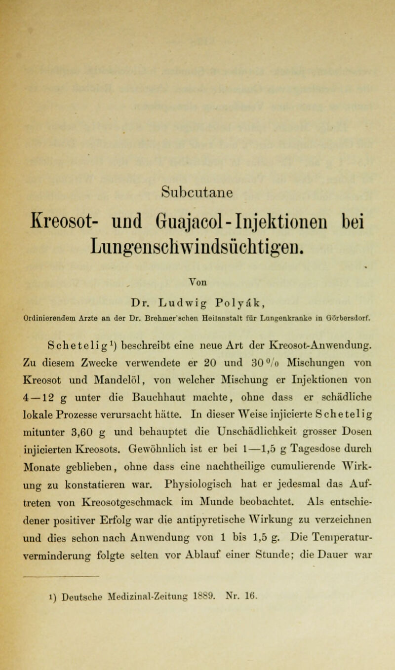 Subcutane Kreosot- und Guajacol- Injektionen bei Lungenschwindsüchtigen. Von Dr. Ludwig Po 1 y a k , Ordinierendem Arzte an der Dr. Brohruor'sehen Heilanstalt für Lungenkranke in GUrborsdorf. Sehetelig1) beschreibt eine neue Art der Kreosot-Anwendung. Zu diesem Zwecke verwendete er 20 und 30°,o Mischungen von Kreosot und Mandelöl, von welcher Mischung er Injektionen von 4 —12 g unter die Bauchhaut machte, ohne dass er schädliche lokale Prozesse verursacht hätte. In dieser Weise injicierte Schetelig mitunter 3,60 g und behauptet die Unschädlichkeit grosser Dosen injicierten Kreosots. Gewöhnlich ist er bei 1—1,5 g Tagesdose durch Monate geblieben, ohne dass eine nachtheilige cumulierende Wirk- ung zu konstatieren war. Physiologisch hat er jedesmal das Auf- treten von Kreosotgeschmack im Munde beobachtet. Als entschie- dener positiver Erfolg war die antipyretische Wirkung zu verzeichnen und dies schon nach Anwendung von 1 bis 1,5 g. Die Temperatur- verminderung folgte selten vor Ablauf einer Stunde; die Dauer war