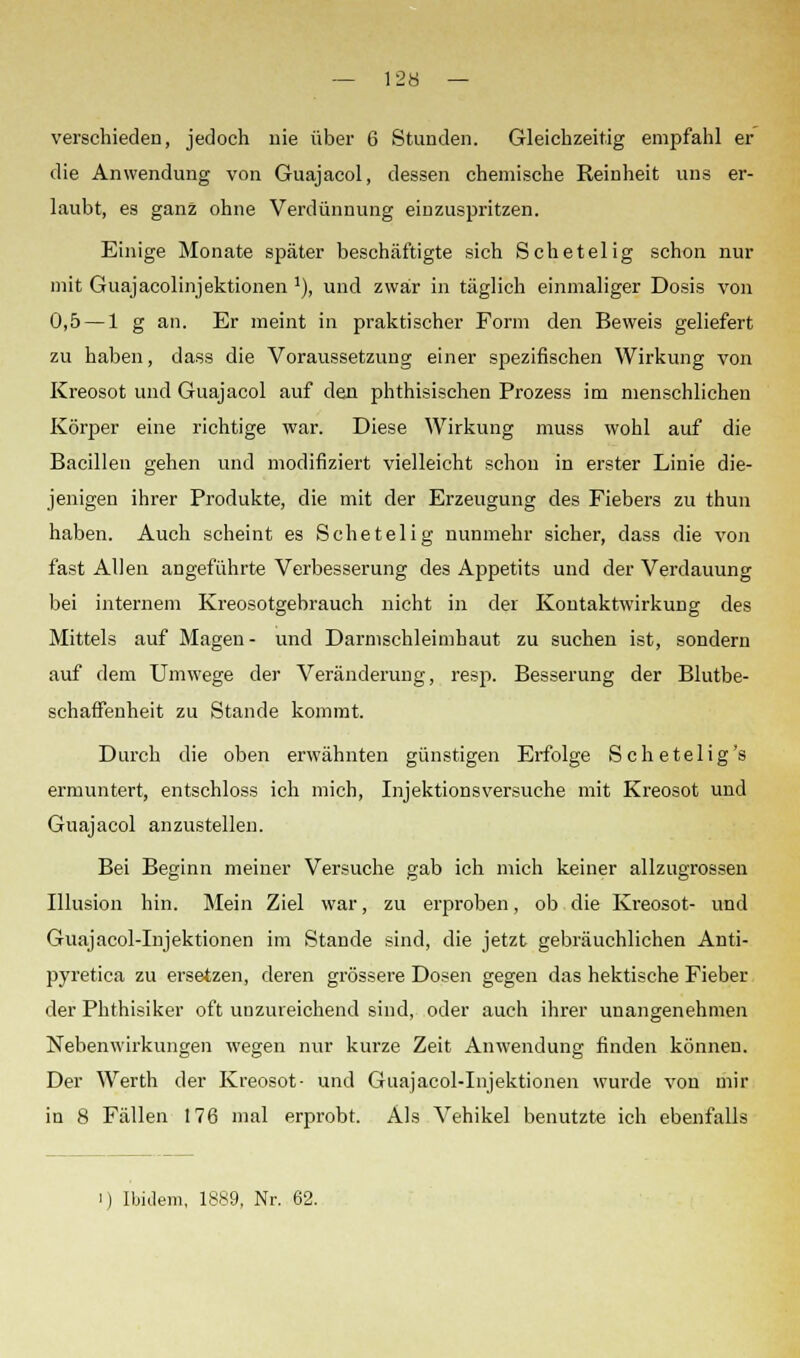 verschieden, jedoch nie über 6 Stunden. Gleichzeitig empfahl er die Anwendung von Guajacol, dessen chemische Reinheit uns er- laubt, es ganz ohne Verdünnung einzuspritzen. Einige Monate später beschäftigte sich Schetelig schon nur mit Guajacolinjektionen '), und zwar in täglich einmaliger Dosis von 0,5 — 1 g an. Er meint in praktischer Form den Beweis geliefert zu haben, dass die Voraussetzung einer spezifischen Wirkung von Kreosot und Guajacol auf den phthisischen Prozess im menschlichen Körper eine richtige war. Diese Wirkung muss wohl auf die Bacillen gehen und modifiziert vielleicht schon in erster Linie die- jenigen ihrer Produkte, die mit der Erzeugung des Fiebers zu thun haben. Auch scheint es Schetelig nunmehr sicher, dass die von fast Allen angeführte Verbesserung des Appetits und der Verdauung bei internem Kreosotgebrauch nicht in der Kontaktwirkung des Mittels auf Magen - und Darmschleimhaut zu suchen ist, sondern auf dem Umwege der Veränderung, resp. Besserung der Blutbe- schaffenheit zu Stande kommt. Durch die oben erwähnten günstigen Erfolge Schetelig's ermuntert, entschloss ich mich, Injektionsversuche mit Kreosot und Guajacol anzustellen. Bei Beginn meiner Versuche gab ich mich keiner allzugrossen Illusion hin. Mein Ziel war, zu erproben, ob die Kreosot- und Guajacol-Injektionen im Stande sind, die jetzt gebräuchlichen Anti- pyretica zu ersetzen, deren grössere Dosen gegen das hektische Fieber der Phthisiker oft unzureichend sind, oder auch ihrer unangenehmen Nebenwirkungen wegen nur kurze Zeit Anwendung finden können. Der Werth der Kreosot- und Guajacol-Injektionen wurde von mir in 8 Fällen 176 mal erprobt. Als Vehikel benutzte ich ebenfalls i ) Ibidem, 1889, Nr. 62.