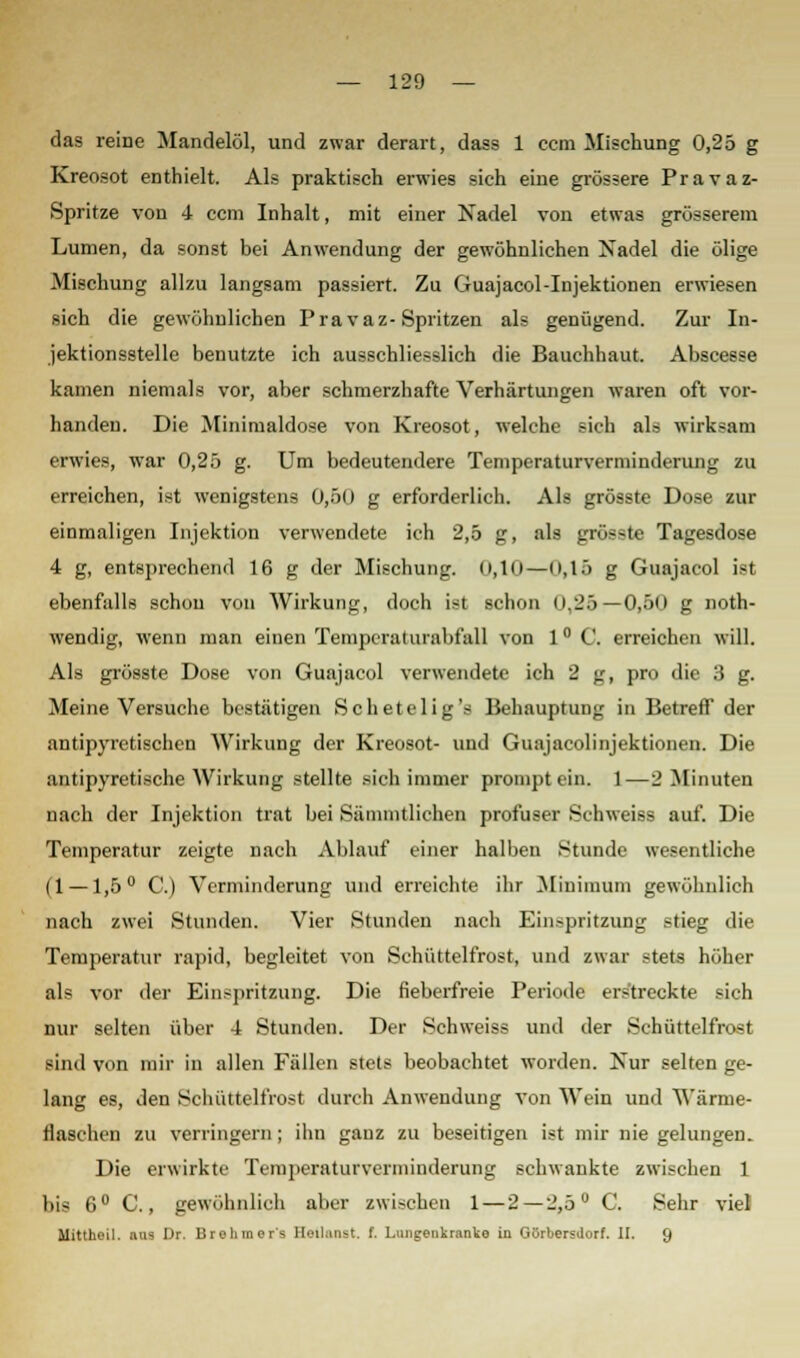 das reine Mandelöl, und zwar derart, dass 1 ccm Mischung 0,25 g Kreosot enthielt. Als praktisch erwies sich eine grössere Pravaz- Spritze von 4 ccm Inhalt, mit einer Nadel von etwas grösserem Lumen, da sonst bei Anwendung der gewöhnlichen Nadel die ölige Mischung allzu langsam passiert. Zu Guajacol-Injektionen erwiesen sich die gewöhnlichen Pravaz-Spritzen als genügend. Zur In- jektionsstelle benutzte ich ausschliesslich die Bauchhaut. Abscesse kamen niemals vor, aber schmerzhafte Verhärtungen waren oft vor- handen. Die Minimaldose von Kreosot, welche sich als wirksam erwies, war 0,25 g. Um bedeutendere Temperaturverniinderung zu erreichen, ist wenigstens 0,50 g erforderlich. Als grösste Dose zur einmaligen Injektion verwendete ich 2,5 ;_r, :ils _n.--.ti Tagesdose 4 g, entsprechend 16 g der Mischung. 0,10—0,15 g Guajacol ist ebenfalls schon von Wirkung, doch ist schon 0,25—0,50 g noth- wendig, wenn man einen Temperaturabfall von 1° C. erreichen will. Als grösste Dose von Guajacol verwendete ich 2 g, pro die 3 g. Meine Versuche bestätigen Schetelig's Behauptung in Betreff der antipyretischen Wirkung der Kreosot- und Guajacolinjektionen. Die antipyretische Wirkung stellte sich immer prompt ein. 1—2 Minuten nach der Injektion trat bei Sämmtlichen profuser Schweiss auf. Die Temperatur zeigte nach Ablauf einer halben Stunde wesentliche (1 —1,5° C.) Verminderung und erreichte ihr Minimum gewöhnlich nach zwei Stunden. Vier Stunden nach Einspritzung stieg die Temperatur rapid, begleitet von Schüttelfrost, und zwar stets höher als vor der Einspritzung. Die fieberfreie Periode erstreckte sich nur selten über 4 Stunden. Der Schweiss und der Schüttelfrost sind von mir in allen Fällen stets beobachtet worden. Kur selten ge- lang es, den Schüttelfrost durch Anwendung von Wein und Wärme- flaschen zu verringern; ihn ganz zu beseitigen ist mir nie gelungen. Die erwirkte Temperaturverminderung schwankte zwischen 1 bis 6° C., gewöhnlich aber zwischen 1 — 2—2,5° C. Sehr viel Mittheil, aus Dr. Brehraor's Heilanst. f. Lungenkranke in Gürbersdorf. II. 9