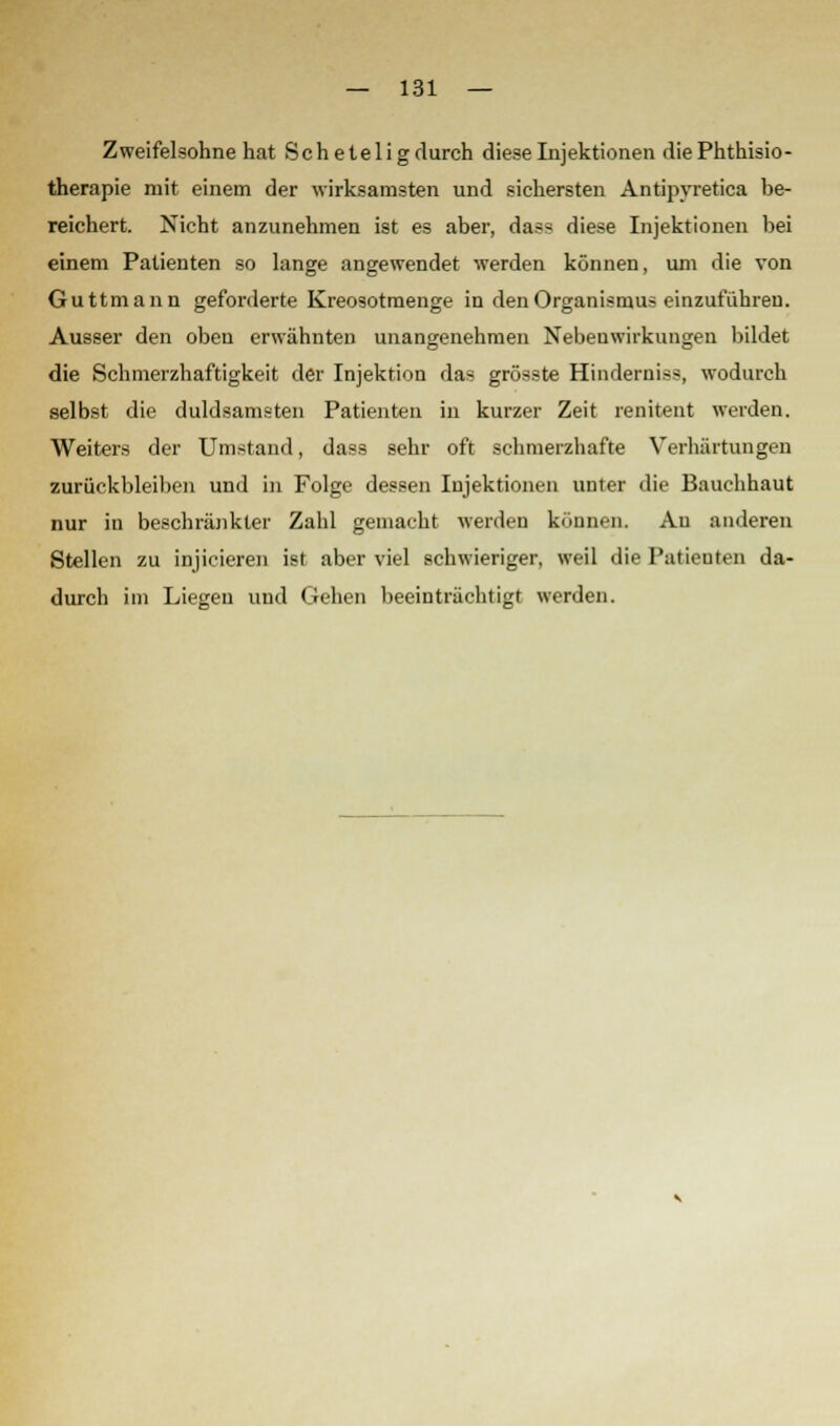 Zweifelsohne hat Scheteligdurch diese Injektionen diePhthisio- therapie mit einem der wirksamsten und sichersten Antipyretica be- reichert. Nicht anzunehmen ist es aber, dass diese Injektionen bei einem Patienten so lange angewendet werden können, um die von Guttmann geforderte Kreosotmenge in den Organismus einzuführen. Ausser den oben erwähnten unangenehmen Nebenwirkungen bildet die Schmerzhaftigkeit der Injektion das grösste Hinderniss, wodurch selbst die duldsamsten Patienten in kurzer Zeit renitent werden. Weiters der Umstand, dass sehr oft schmerzhafte Verhärtungen zurückbleiben und in Folge dessen Injektionen unter die Bauchhaut nur in beschränkter Zahl gemacht werden können. An anderen Stellen zu injicieren ist aber viel schwieriger, weil die Patienten da- durch im Liegen und Gehen beeinträchtigt werden.