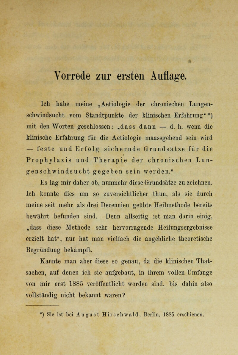 Vorrede zur ersten Auflage. Ich habe meine „Aetiologie der chronischen Lungen- schwindsucht vom Standtpunkte der klinischen Erfahrung *) mit den Worten geschlossen: „dass dann — d. h. wenn die klinische Erfahrung für die Aetiologie maassgebend sein wird — feste und Erfolg sichernde Grundsätze für die Prophylaxis und Therapie der chronischen Lun- genschwindsucht gegeben sein werden. Es lag mir daher ob, nunmehr diese Grundsätze zu zeichnen. Ich konnte dies um so zuversichtlicher thun, als sie durch meine seit mehr als drei Decennien geübte Heilmethode bereits bewährt befunden sind. Denn allseitig ist man darin einig, „dass diese Methode sehr hervorragende Heilungsergebnisse erzielt hat, nur hat man vielfach die angebliche theoretische Begründung bekämpft. Kannte man aber diese so genau, da die klinischen That- sachen, auf denen ich sie aufgebaut, in ihrem vollen Umfange von mir erst 1885 veröffentlicht worden sind, bis dahin also vollständig nicht bekannt waren? *) Sie ist bei August Hirschwald, Berlin, 1885 erschienen.