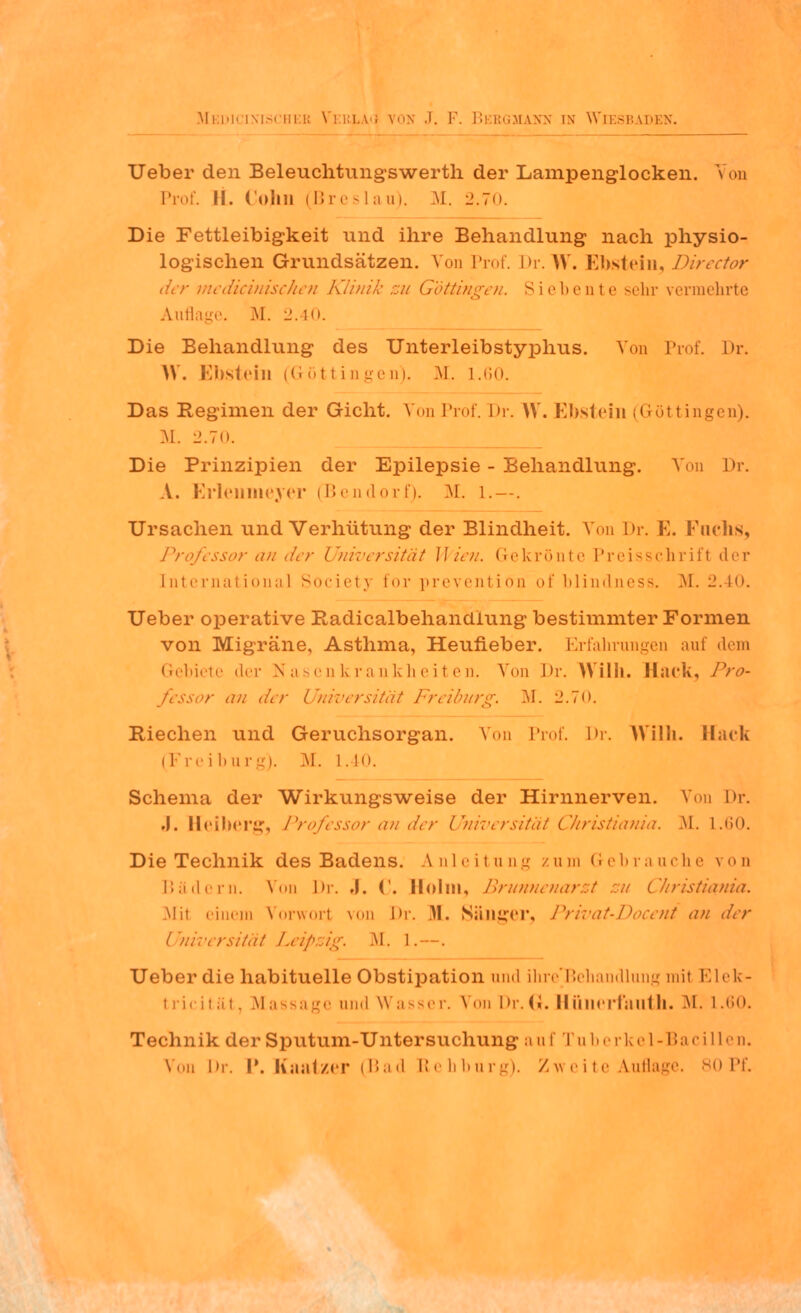 Ueber den Beleuchtungswerth der Lampenglocken. > on Prof. II. Colin (Breslau). M. 2.70. Die Fettleibigkeit und ihre Behandlung nach physio- logischen Grundsätzen. Von Prof. Dr. W. Ebstein, Director der medicinischen Klinik zu Göttingen. Siebente sehr \ermehrte Auflage. M. 2.40. Die Behandlung des Unterleibstyphus. Von Prof. Dr. \Y. Ebstein (G öt I i n ge q). M. 1.60. Das Regimen der Gicht. Von Prof. Dr. W. Ebstein (Göttingen). M. 2.70. Die Prinzipien der Epilepsie - Behandlung. Von Dr. A. Erlennieyer (Bendorf). M. I.—. Ursachen und Verhütung der Blindheit. Von Dr. E. Fuchs, Professor an der Universität Wien. Gekrönte Preisschrifl der International Societj for prevention of blindness. M. 2.40. Ueber operative Radicalbehandiung bestimmter Formen von Migräne, Asthma, Heufieber. Erfahrungen auf dem Gebiete der Nasenkrankheiten. Von Dr. Willi. Hack, Pro- fessor an der Universität Freiburg. M. 2.70. Riechen und Geruchsorgan. Von Prof. Dr. Willi. Hack (Freiburg). M. L.40. Schema der Wirkungsweise der Hirnnerven. Von Dr. .1. Heiberg, Professor an der Universität Christiania. AI. L.60. Die Technik des Badens. Anleitung zum Gebrauche von Bädern. Von Dr. .1. ('. Holm, Brunnenarzt zu Christiania. .Mit einem Vorworl von Dr. .M. Sänger, Privat-Docent an der Universität Leipzig. AI. L.~. Ueber die habituelle Obstipation und ihre'Behandlung mit Elek- tricität, Massage and Wasser. Von Dr. 6. Hünerfauth. M. 1.60. Technik der Sputum-Untersuchung auf Tuberkel-Bacillen. Von Dr. P. Kaatzer (Bad Rebburg). Zweite Auflage. 80 Pf.