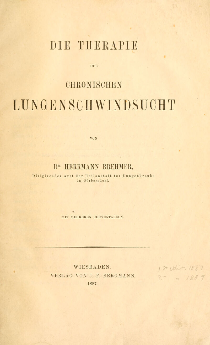 DIE THERAPIE DER CHRONISCHEN LUNGENSCHWINDSUCHT VON Dß HERRMAM BREHMER, Dirigir ender Arzt der Heilanstalt für Lungenkrank* in Görtersdorf. MIT MEHREBEN CURVEXTAFELN. WIESBADEN. VERLAG VON J. F. BERGMANN. 1887.