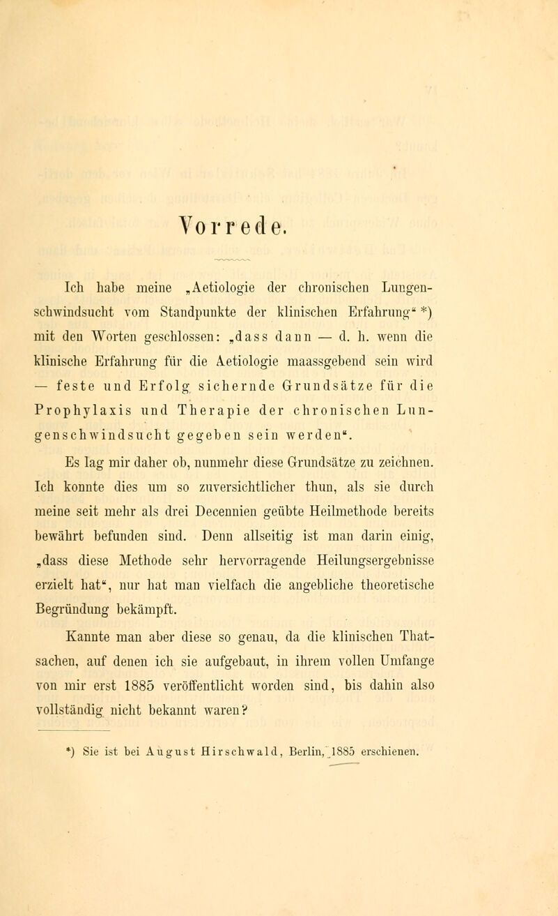 Vorrede. Ich habe meine „Aetiologie der chronischen Lungen- schwindsucht vom Standpunkte der klinischen Erfahrung *) mit den Worten geschlossen: „dass dann — d. h. wenn die klinische Erfahrung für die Ätiologie maassgebend sein wird — feste und Erfolg sichernde Grundsätze für die Prophylaxis und Therapie der chronischen Lun- genschwindsucht gegeben sein werden. Es lag mir daher ob, nunmehr diese Grundsätze zu zeichnen. Ich konnte dies um so zuversichtlicher thun, als sie durch meine seit mehr als drei Decennien geübte Heilmethode bereits bewährt befunden sind. Denn allseitig ist man darin einig, „dass diese Methode sehr hervorragende Heilungsergebnisse erzielt hat, nur hat man vielfach die angebliche theoretische Begründimg bekämpft. Kannte man aber diese so genau, da die klinischen That- sachen, auf denen ich sie aufgebaut, in ihrem vollen Umfange von mir erst 1885 veröffentlicht worden sind, bis dahin also vollständig nicht bekannt waren? *) Sie ist bei August Hirschwald, Berlin, 1885 erschienen.